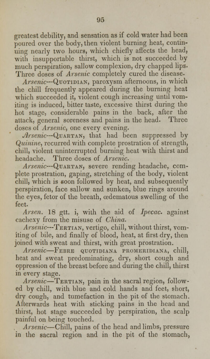 greatest debility, and sensation as if cold water had been poured over the body, then violent burning heat, contin- uing nearly two hours, which chiefly affects the head, with insupportable thirst, which is not succeeded by much perspiration, sallow complexion, dry chapped lips. Three doses of Arsenic completely cured the disease. Arsenic—Quotidian, paroxysm afternoons, in which the chill frequently appeared during the burning heat which succeeded it, violent cough increasing until vom- iting is induced, bitter taste, excessive thirst during the hot stage, considerable pains in the back, after the attack, general soreness and pains in the head. Three doses of Arsenic, one every evening. Arsenic—Quartan, that had been suppressed by Quinine, recurred with complete prostration of strength, chill, violent uninterrupted burning heat with thirst and headache. Three doses of Arsenic. Arsenic—Quartan, severe rending headache, com- plete prostration, gaping, stretching of the body, violent chill, which is soon followed by heat, and subsequently perspiration, face sallow and sunken, blue rings around the eyes, fetor of the breath, (Edematous swelling of the feet. Arsen. 18 gtt. i, with the aid of Ipecac, against cachexy from the misuse of China. Arsenic—Tertian, vertigo, chill, without thirst, vom- iting of bile, and finally of blood, heat, at first dry, then joined with sweat and thirst, with great prostration. Arsenic—Febre quotidiana promeridiana, chill, heat and sweat predominating, dry, short cough and oppression of the breast before and during the chill, thirst in every stage. Arsenic—Tertian, pain in the sacral region, follow- ed by chill, with blue and cold hands and feet, short, dry cough, and tumefaction in the pit of the stomach. Afterwards heat with sticking pains in the head and thirst, hot stage succeeded by perspiration, the scalp painful on being touched. Arsenic—Chill, pains of the head and limbs, pressure in the sacral region and in the pit of the stomach.