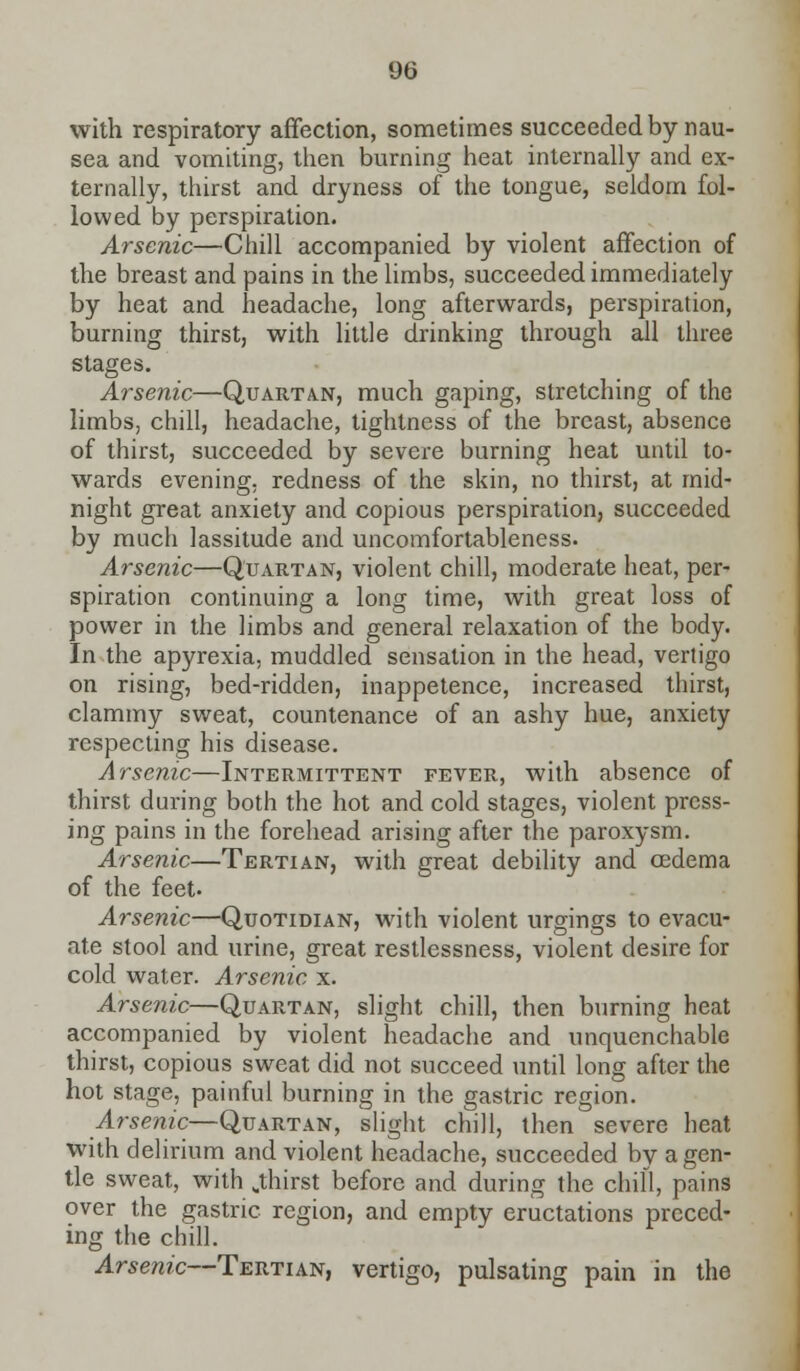 with respiratory affection, sometimes succeeded by nau- sea and vomiting, then burning heat internally and ex- ternally, thirst and dryness of the tongue, seldom fol- lowed by perspiration. Arsenic—Chill accompanied by violent affection of the breast and pains in the limbs, succeeded immediately by heat and headache, long afterwards, perspiration, burning thirst, with little drinking through all three stages. Arsenic—Quartan, much gaping, stretching of the limbs, chill, headache, tightness of the breast, absence of thirst, succeeded by severe burning heat until to- wards evening, redness of the skin, no thirst, at mid- night great anxiety and copious perspiration, succeeded by much lassitude and uncomfortableness. Arsenic—Quartan, violent chill, moderate heat, per- spiration continuing a long time, with great loss of power in the limbs and general relaxation of the body. In the apyrexia, muddled sensation in the head, vertigo on rising, bed-ridden, inappetence, increased thirst, clammy sweat, countenance of an ashy hue, anxiety respecting his disease. Arsenic—Intermittent fever, with absence of thirst during both the hot and cold stages, violent press- ing pains in the forehead arising after the paroxysm. Arsenic—Tertian, with great debility and oedema of the feet- Arsenic—Quotidian, with violent urgings to evacu- ate stool and urine, great restlessness, violent desire for cold water. Arsenic x. Arsenic—Quartan, slight chill, then burning heat accompanied by violent headache and unquenchable thirst, copious sweat did not succeed until long after the hot stage, painful burning in the gastric region. Arsenic—Quartan, slight chill, then severe heat with delirium and violent headache, succeeded by a gen- tle sweat, with jhirst before and during the chill, pains over the gastric region, and empty eructations preced- ing the chill. Arsenic—Tertian, vertigo, pulsating pain in the
