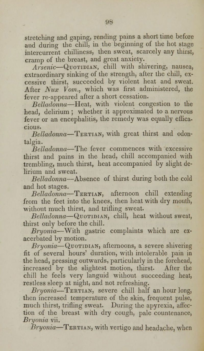 stretching and gaping, rending pains a short time before and during the chill, in the beginning of the hot stage intercurrent chilliness, then sweat, scarcely any thirst, cramp of the breast, and great anxiety. Arsenic—Quotidian, chill with shivering, nausea, extraordinary sinking of the strength, after the chill, ex- cessive thirst, succeeded by violent heat and sweat. After Nux Vom., which was first administered, the fever re-appeared after a short cessation. Belladonna—Heal, with violent congestion to the head, delirium ; whether it approximated to a nervous fever or an encephalitis, the remedy was equally effica- cious. Belladonna—Tertian, with great thirst and odon- talgia. Belladonna—The fever commences with excessive thirst and pains in the head, chill accompanied with trembling, much thirst, heat accompanied by slight de- lirium and sweat. Belladonna—Absence of thirst during both the cold and hot stages. Belladonna—Tertian, afternoon chill extending from the feet into the knees, then heat with dry mouth, without much thirst, and trifling sweat. Belladonna—Quotidian, chill, heat without sweat, thirst only before the chill. Bryonia—With gastric complaints which are ex- acerbated by motion. Bryonia—Quotidian, afternoons, a severe shivering fit of several hours' duration, with intolerable pain in the head, pressing outwards, particularly in the forehead, increased by the slightest motion, thirst. After the chill he feels very languid without succeeding heat, restless sleep at night, and not refreshing. Bryonia—Tertian, severe chill half an hour long, then increased temperature of the skin, frequent pulse, much thirst, trifling sweat. During the apyrexia, affec- tion of the breast, with dry cough, pale countenance, Bryonia vii. Bryonia—Tertian, with vertigo and headache, when