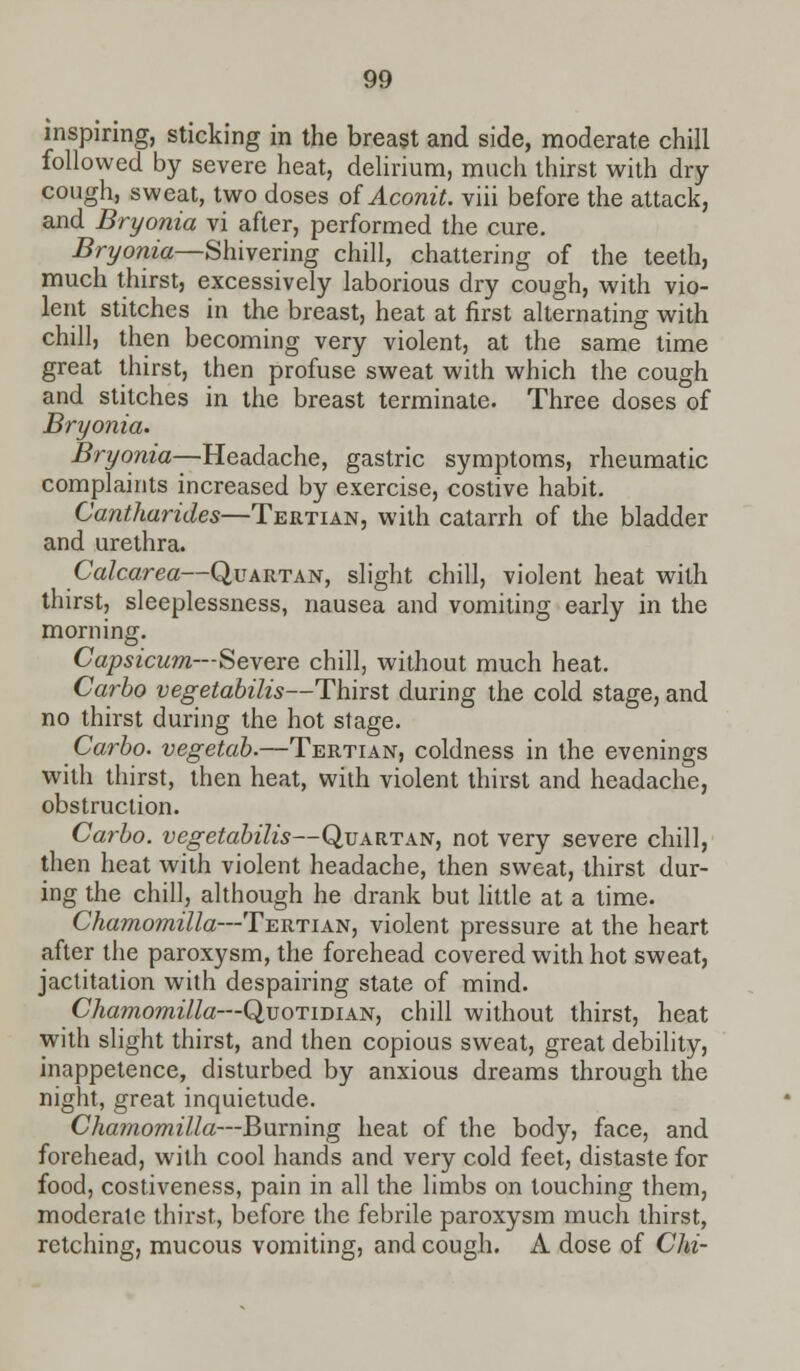 inspiring, sticking in the breast and side, moderate chill followed by severe heat, delirium, much thirst with dry cough, sweat, two doses of Aconit. viii before the attack, and Bryonia vi after, performed the cure. Bryonia—Shivering chill, chattering of the teeth, much thirst, excessively laborious dry cough, with vio- lent stitches in the breast, heat at first alternating with chill, then becoming very violent, at the same time great thirst, then profuse sweat with which the cough and stitches in the breast terminate. Three doses of Bryonia. Bryonia—Headache, gastric symptoms, rheumatic complaints increased by exercise, costive habit. Cantharides—Tertian, with catarrh of the bladder and urethra. Calcarea—Quartan, slight chill, violent heat with thirst, sleeplessness, nausea and vomiting early in the morning. Capsicum—Severe chill, without much heat. Carbo vegetabilis—Thirst during the cold stage, and no thirst during the hot stage. Carbo. vegetab.—Tertian, coldness in the evenings with thirst, then heat, with violent thirst and headache, obstruction. Carbo. vegetabilis—Quartan, not very severe chill, then heat with violent headache, then sweat, thirst dur- ing the chill, although he drank but little at a time. Chamomilla—'Tertian, violent pressure at the heart after the paroxysm, the forehead covered with hot sweat, jactitation with despairing state of mind. Cha?nomilla—Quotidian, chill without thirst, heat with slight thirst, and then copious sweat, great debility, inappetence, disturbed by anxious dreams through the night, great inquietude. Chamomilla—Burning heat of the body, face, and forehead, with cool hands and very cold feet, distaste for food, costiveness, pain in all the limbs on touching them, moderate thirst, before the febrile paroxysm much thirst, retching, mucous vomiting, and cough. A dose of Chi-