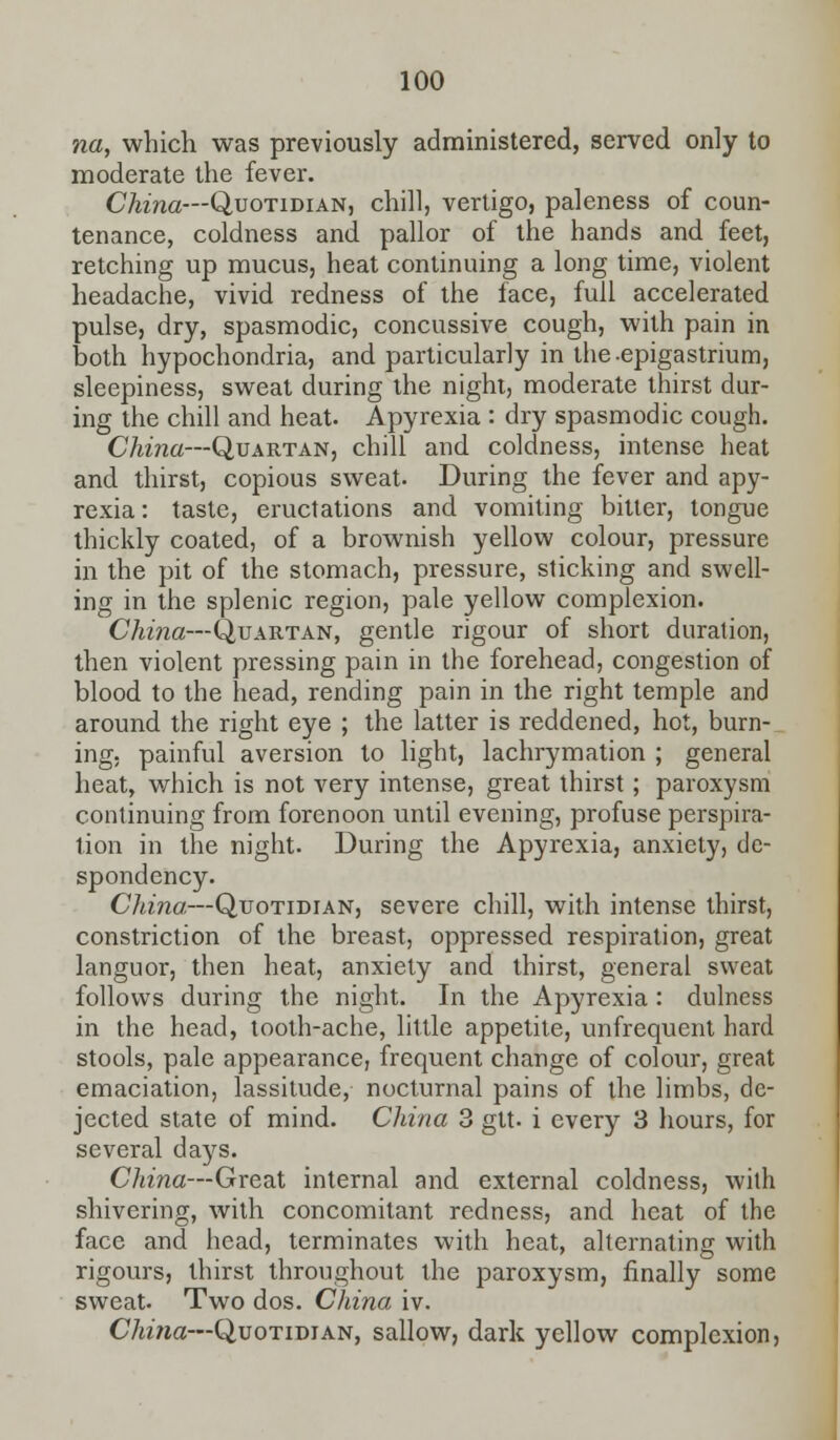 na, which was previously administered, served only to moderate the fever. China—Quotidian, chill, vertigo, paleness of coun- tenance, coldness and pallor of the hands and feet, retching up mucus, heat continuing a long time, violent headache, vivid redness of the face, full accelerated pulse, dry, spasmodic, concussive cough, with pain in both hypochondria, and particularly in the-epigastrium, sleepiness, sweat during the night, moderate thirst dur- ing the chill and heat. Apyrexia : dry spasmodic cough. China—Quartan, chill and coldness, intense heat and thirst, copious sweat. During the fever and apy- rexia : taste, eructations and vomiting bitter, tongue thickly coated, of a brownish yellow colour, pressure in the pit of the stomach, pressure, sticking and swell- ing in the splenic region, pale yellow complexion. China—Quartan, gentle rigour of short duration, then violent pressing pain in the forehead, congestion of blood to the head, rending pain in the right temple and around the right eye ; the latter is reddened, hot, burn- ing, painful aversion to light, lachrymation ; general heat, which is not very intense, great thirst; paroxysm continuing from forenoon until evening, profuse perspira- tion in the night. During the Apyrexia, anxiety, de- spondency. China—Quotidian, severe chill, with intense thirst, constriction of the breast, oppressed respiration, great languor, then heat, anxiety and thirst, general sweat follows during the night. In the Apyrexia : dulness in the head, tooth-ache, little appetite, unfrequent hard stools, pale appearance, frequent change of colour, great emaciation, lassitude, nocturnal pains of the limbs, de- jected state of mind. China 3 gtt- i every 3 hours, for several days. China—Great internal and external coldness, with shivering, with concomitant redness, and heat of the face and head, terminates with heat, alternating with rigours, thirst throughout the paroxysm, finally some sweat. Two dos. China iv. China—Quotidian, sallow, dark yellow complexion,