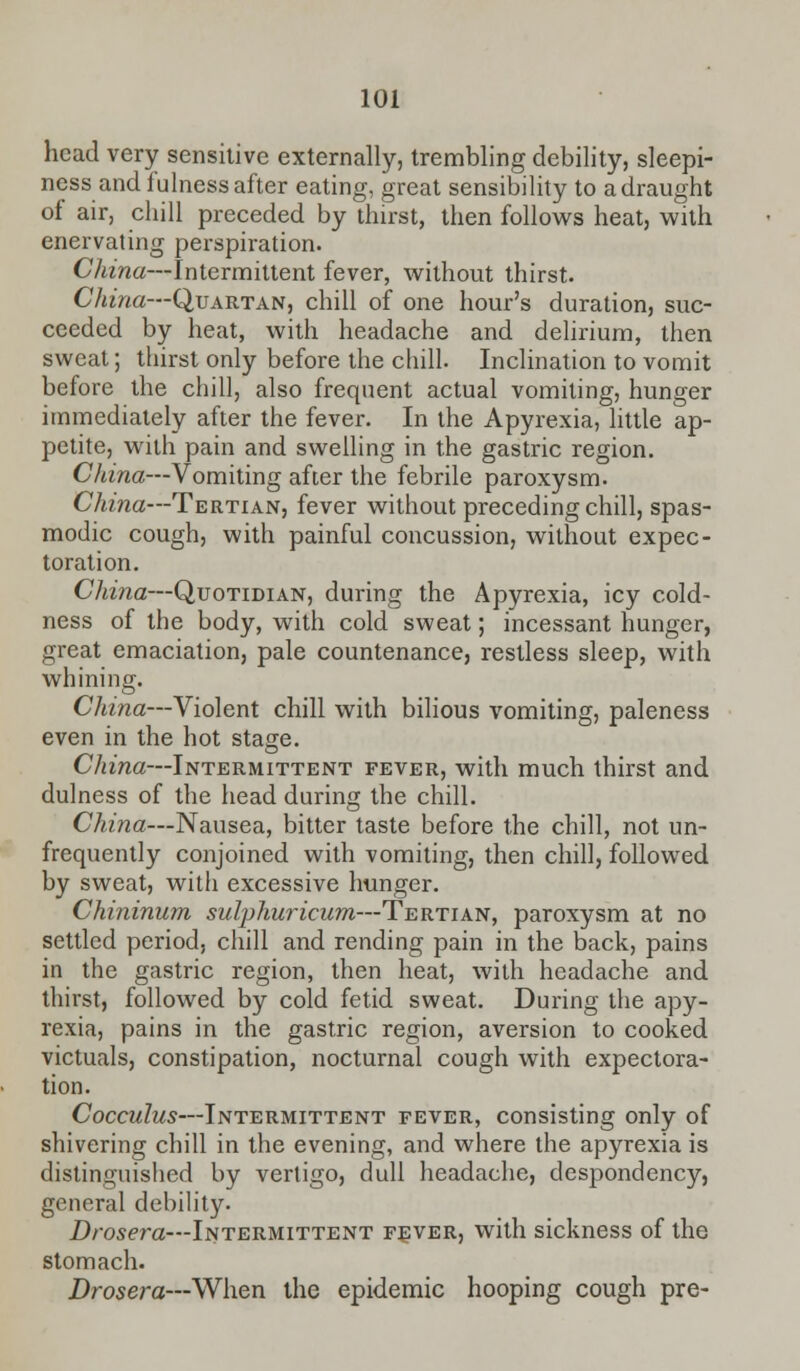head very sensitive externally, trembling debility, sleepi- ness and fulness after eating, great sensibility to a draught of air, chill preceded by thirst, then follows heat, with enervating perspiration. China—Intermittent fever, without thirst. China—Quartan, chill of one hour's duration, suc- ceeded by heat, with headache and delirium, then sweat; thirst only before the chill. Inclination to vomit before the chill, also frequent actual vomiting, hunger immediately after the fever. In the Apyrexia, little ap- petite, with pain and swelling in the gastric region. China—Vomiting after the febrile paroxysm. China—Tertian, fever without preceding chill, spas- modic cough, with painful concussion, without expec- toration. China—Quotidian, during the Apyrexia, icy cold- ness of the body, with cold sweat; incessant hunger, great emaciation, pale countenance, restless sleep, with whining. China—Violent chill with bilious vomiting, paleness even in the hot stage. China—Intermittent fever, with much thirst and dulness of the head during the chill. China—Nausea, bitter taste before the chill, not un- frequently conjoined with vomiting, then chill, followed by sweat, with excessive hunger. Chininum sulphuricum—Tertian, paroxysm at no settled period, chill and rending pain in the back, pains in the gastric region, then heat, with headache and thirst, followed by cold fetid sweat. During the apy- rexia, pains in the gastric region, aversion to cooked victuals, constipation, nocturnal cough with expectora- tion. Cocculus—Intermittent fever, consisting only of shivering chill in the evening, and where the apyrexia is distinguished by vertigo, dull headache, despondency, general debility. Drosera—Intermittent fever, with sickness of the stomach. Drosera—When the epidemic hooping cough pre-