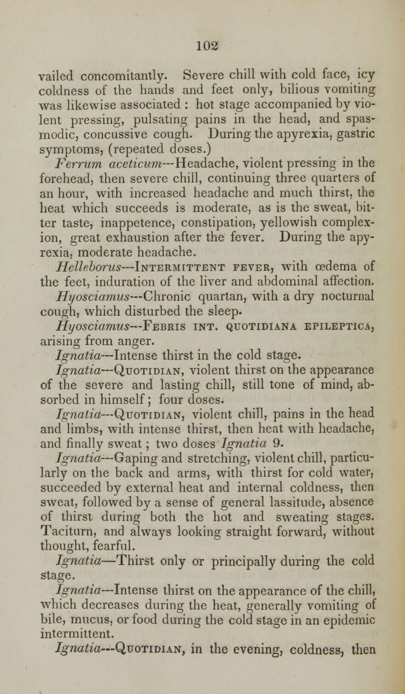 vailed concomitantly. Severe chill with cold face, icy coldness of the hands and feet only, bilious vomiting was likewise associated : hot stage accompanied by vio- lent pressing, pulsating pains in the head, and spas- modic, concussive cough. During the apyrexia, gastric symptoms, (repeated doses.) Ferrum aceticum—Headache, violent pressing in the forehead, then severe chill, continuing three quarters of an hour, with increased headache and much thirst, the heat which succeeds is moderate, as is the sweat, bit- ter taste, inappetence, constipation, yellowish complex- ion, great exhaustion after the fever. During the apy- rexia, moderate headache. Helleborus—Intermittent fever, with oedema of the feet, induration of the liver and abdominal affection. Hyosciamus—Chronic quartan, with a dry nocturnal cough, which disturbed the sleep. Hyosciamus—Febris int. quotidiana epileptica, arising from anger. Ignatia—Intense thirst in the cold stage. Ignatia—Quotidian, violent thirst on the appearance of the severe and lasting chill, still tone of mind, ab- sorbed in himself; four doses. Ignatia—Quotidian, violent chill, pains in the head and limbs, with intense thirst, then heat with headache, and finally sweat; two doses Ignatia 9. Ignatia—Gaping and stretching, violent chill, particu- larly on the back and arms, with thirst for cold water, succeeded by external heat and internal coldness, then sweat, followed by a sense of general lassitude, absence of thirst during both the hot and sweating stages. Taciturn, and always looking straight forward, without thought, fearful. Ignatia—Thirst only or principally during the cold stage. Ignatia—Intense thirst on the appearance of the chill, which decreases during the heat, generally vomiting of bile, mucus, or food during the cold stage in an epidemic intermittent. Ignatia—Quotidian, in the evening, coldness, then