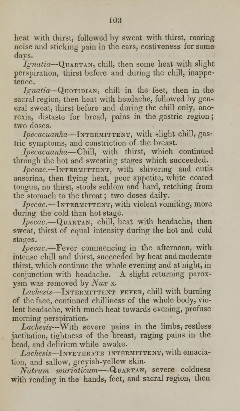 heat with thirst, followed by sweat with thirst, roaring noise and sticking pain in the ears, costiveness for some days. Ignatia—Quartan, chill, then some heat with slight perspiration, thirst before and during the chill, inappe- tence. Ignatia—Quotidian, chill in the feet, then in the sacral region, then heat with headache, followed by gen- eral sweat, thirst before and during the chill only, ano- rexia, distaste for bread, pains in the gastric region; two doses. Ipecacuanha—Intermittent, with slight chill, gas- tric symptoms, and constriction of the breast. Ipecacuanha—Chill, with thirst, which continued through the hot and sweating stages which succeeded. Ipecac.—Intermittent, with shivering and cutis anserina, then flying heat, poor appetite, white coated tongue, no thirst, stools seldom and hard, retching from the stomach to the throat; two doses daily. Ipecac.—Intermittent, with violent vomiting, more during the cold than hot stage. Ipecac.—Quartan, chill, heat with headache, then sweat, thirst of equal intensity during the hot and cold stages. Ipecac.—Fever commencing in the afternoon, with intense chill and thirst, succeeded by heat and moderate thirst, which continue the whole evening and at night, in conjunction with headache. A slight returning parox- ysm was removed by Nux x. Lachesis—Intermittent fever, chill with burning of the face, continued chilliness of the whole body, vio- lent headache, with much heat towards evening, profuse morning perspiration. Lachesis—With severe pains in the limbs, restless jactitation, tightness of the breast, raging pains in the head, and delirium while awake. Lachesis—Inveterate intermittent, with emacia- tion, and sallow, greyish-yellow skin. Natrum muriaticum—-Q,VARTAX, severe coldness with rending in the hands, feet, and sacral region, then