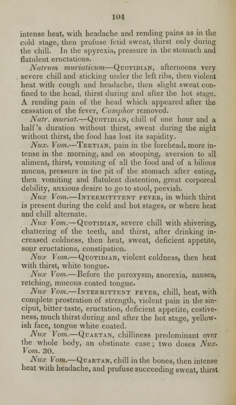 intense heat, with headache and rending pains as in the cold stage, then profuse fetid sweat, thirst only during the chill. In the apyrexia, pressure in the stomach and flatulent eructations. Natrum murialicum—Quotidian, afternoons very severe chill and sticking under the left ribs, then violent heat with cough and headache, then slight sweat con- fined to the head, thirst during and after the hot stage. A rending pain of the head which appeared after the cessation of the fever, Camphor removed. Natr. muriat.—Quotidian, chill of one hour and a half's duration without thirst, sweat during the night without thirst, the food has lost its sapidity. Nux. Vom.—Tertian, pain in the forehead, more in- tense in the morning, and on stooping, aversion to all aliment, thirst, vomiting of all the food and of a bilious mucus, pressure in the pit of the stomach after eating, then vomiting and flatulent distention, great corporeal debility, anxious desire to go to stool, peevish. Nux Vom.—Intermittent fever, in which thirst is present during the cold and hot stages, or where heat and chill alternate. Nux Vom,.—Quotidian, severe chill with shivering, chattering of the teeth, and thirst, after drinking in- creased coldness, then heat, sweat, deficient appetite, sour eructations, constipation. Nux Vom.—Quotidian, violent coldness, then heat with thirst, white tongue. Nux Vom.—Before the paroxysm, anorexia, nausea, retching, mucous coated tongue. Nux Vom.—Intermittent fever, chill, heat, with complete prostration of strength, violent pain in the sin- ciput, bitter taste, eructation, deficient appetite, costive- ness, much thirst during and after the hot stage, yellow- ish face, tongue while coated. Nux Vom.—Quartan, chilliness predominant over the whole body, an obstinate case ; two doses Nux* Vom. 30. Nux Vom.—Quartan, chill in the bones, then intense heat with headache, and profuse succeeding sweat, thirst