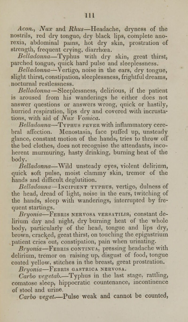 Aeon., Nux and Rhus—Headache, dryness of the nostrils, red dry tongue, dry black lips, complete ano- rexia, abdominal pains, hot dry skin, prostration of strength, frequent crying, diarrhoea. Belladonna—Typhus with dry skin, great thirst, parched tongue, quick hard pulse and sleeplessness. Belladonna—Vertigo, noise in the ears, dry tongue, slight thirst, constipation, sleeplessness, frightful dreams, nocturnal restlessness. Belladonna—Sleeplessness, delirious, if the patient is aroused from his wanderings he either does not answer questions or answers wrong, quick or hastily, hurried respiration, lips dry and covered with incrusta- tions, with aid of Nux Vomica. Belladonna—Typhus fever with inflammatory cere- bral affection. Menostasia, face puffed up, unsteady glance, constant motion of the hands, tries to throw off the bed clothes, does not recognise the attendants, inco- herent murmuring, hasty drinking, burning heat of the body. Belladonna—Wild unsteady eyes, violent delirium, quick soft pulse, moist clammy skin, tremor of the hands and difficult deglutition. Belladonna—Incipient typhus, vertigo, dulness of the head, dread of light, noise in the ears, twitching of the hands, sleep with wanderings, interrupted by fre- quent startings. Bryonia—Febris nervosa versatilis, constant de- lirium day and night, dry burning heat of the whole body, particularly of the head, tongue and lips dry, brown, cracked, great thirst, on touching the epigastrium patient cries out, constipation, pain when urinating. Bryonia—Febris continua. pressing headache with delirium, tremor on raising up, disgust of food, tongue coated yellow, stitches in the breast, great prostration. Bryonia—Febris gastrica nervosa. Carbo vegetal) Typhus in the last stage, rattling, comatose sleep, hippocratic countenance, incontinence of stool and urine. Carbo veget.—Pulse weak and cannot be counted,