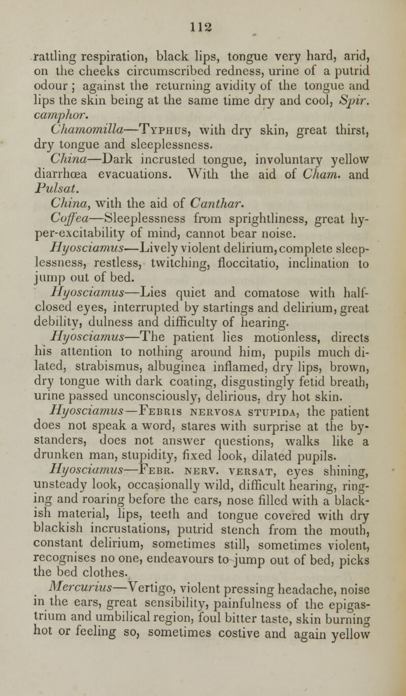 rattling respiration, black lips, tongue very hard, arid, on the cheeks circumscribed redness, urine of a putrid odour ; against the returning avidity of the tongue and lips the skin being at the same time dry and cool, Spir. camphor. Chamomilla—Typhus, with dry skin, great thirst, dry tongue and sleeplessness. China—Dark incrusted tongue, involuntary yellow diarrhoea evacuations. With the aid of Cham, and Pulsat. China, with the aid of Canthar. Coffea—Sleeplessness from sprightliness, great hy- per-excitability of mind, cannot bear noise. Hyosciamus—Lively violent delirium, complete sleep- lessness, restless, twitching, floccitatio, inclination to jump out of bed. Hyosciamus—Lies quiet and comatose with half- closed eyes, interrupted by startings and delirium, great debility, dulness and difficulty of hearing. Hyosciamus—The patient lies motionless, directs his attention to nothing around him, pupils much di- lated, strabismus, albuginea inflamed, dry lips, brown, dry tongue with dark coating, disgustingly fetid breath, urine passed unconsciously, delirious, dry hot skin. Hyosciamus—Febris nervosa stupida, the patient does not speak a word, stares with surprise at the by- standers, does not answer questions, walks like a drunken man, stupidity, fixed look, dilated pupils. Hyosciamus—Febr. nerv. versat, eyes shining, unsteady look, occasionally wild, difficult hearing, ring- ing and roaring before the ears, nose filled with a black- ish material, lips, teeth and tongue covered with dry blackish incrustations, putrid stench from the mouth, constant delirium, sometimes still, sometimes violent, recognises no one, endeavours to jump out of bed, picks the bed clothes. Mercurius—Vertigo, violent pressing headache, noise in the ears, great sensibility, painfulness of the epigas- trium and umbilical region, foul bitter taste, skin burning hot or feeling so, sometimes costive and again yellow