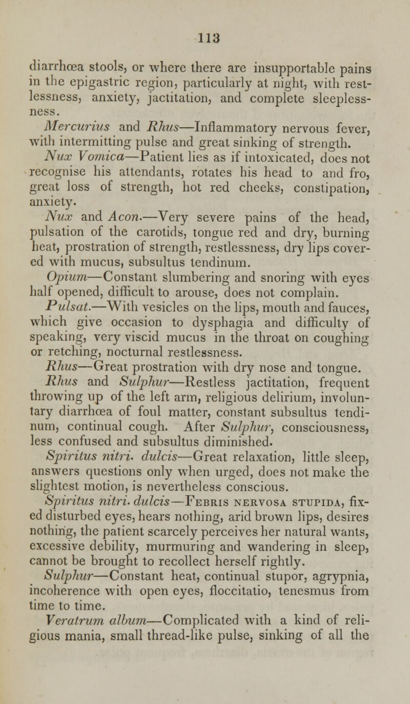 diarrhoea stools, or where there are insupportable pains in the epigastric region, particularly at night, with rest- lessness, anxiety, jactitation, and complete sleepless- ness. Mercurius and Rhus—Inflammatory nervous fever, with intermitting pulse and great sinking of strength. Nux Vomica—Patient lies as if intoxicated, does not recognise his attendants, rotates his head to and fro, great loss of strength, hot red cheeks, constipation, anxiety. Nux and Aeon.—Very severe pains of the head, pulsation of the carotids, tongue red and dry, burning heat, prostration of strength, restlessness, dry lips cover- ed with mucus, subsultus tendinum. Opium—Constant slumbering and snoring with eyes half opened, difficult to arouse, does not complain. Pulsat.—With vesicles on the lips, mouth and fauces, which give occasion to dysphagia and difficulty of speaking, very viscid mucus in the throat on coughing or retching, nocturnal restlessness. Rhus—Great prostration with dry nose and tongue. Rhus and Sulphur—Restless jactitation, frequent throwing up of the left arm, religious delirium, involun- tary diarrhoea of foul matter, constant subsultus tendi- num, continual cough. After Sulphur, consciousness, less confused and subsultus diminished. Spiritus nitri. dulcis—Great relaxation, little sleep, answers questions only when urged, does not make the slightest motion, is nevertheless conscious. Spiritus nitri. dulcis—Febris nervosa stupida, fix- ed disturbed eyes, hears nothing, arid brown lips, desires nothing, the patient scarcely perceives her natural wants, excessive debility, murmuring and wandering in sleep, cannot be brought to recollect herself rightly. Sulphur—Constant heat, continual stupor, agrypnia, incoherence with open eyes, floccitatio, tenesmus from lime to time. Veratrum album—Complicated with a kind of reli- gious mania, small thread-like pulse, sinking of all the