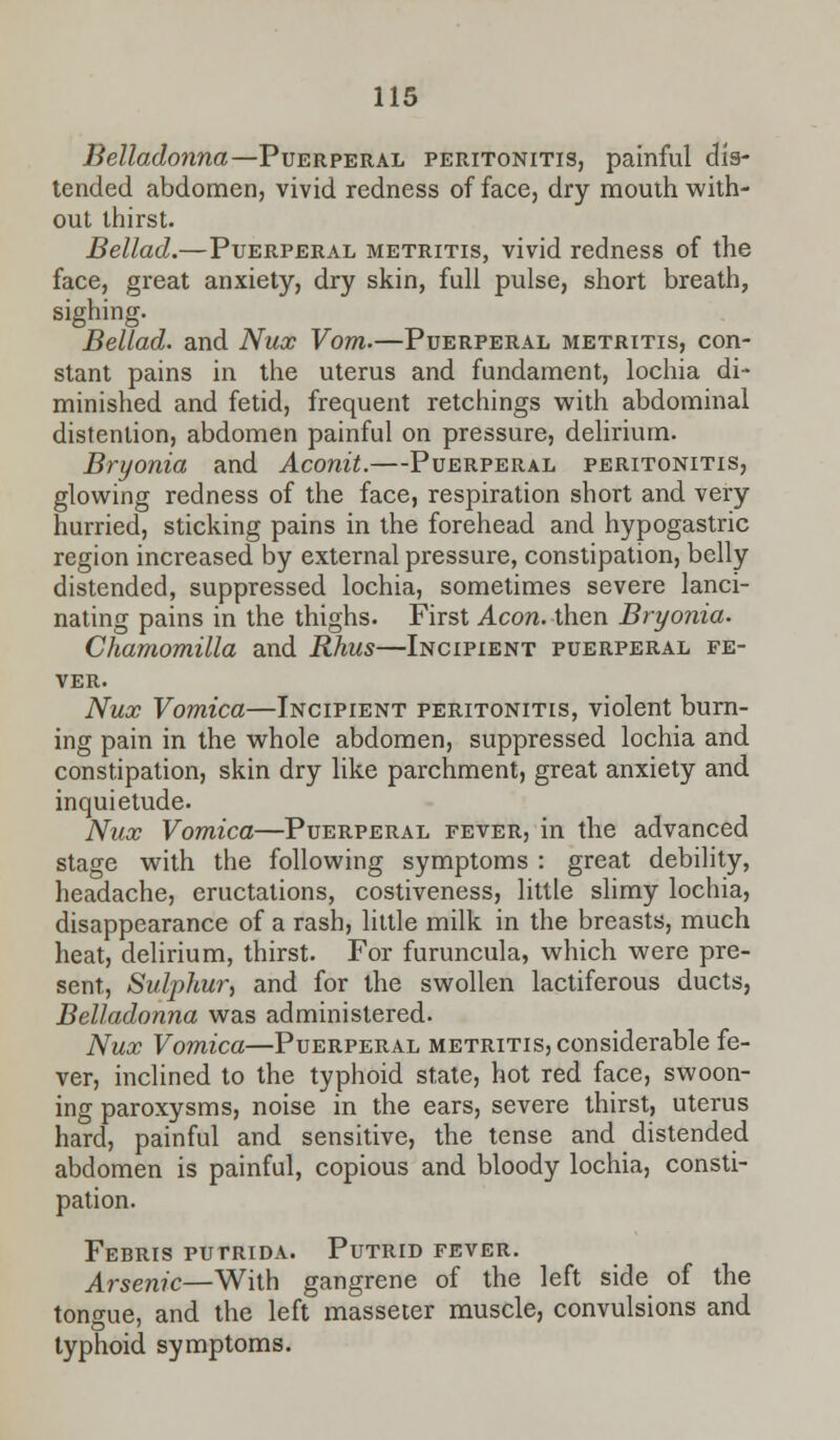 Belladonna— Puerperal peritonitis, painful dis- tended abdomen, vivid redness of face, dry mouth with- out thirst. Bellad.—Puerperal metritis, vivid redness of the face, great anxiety, dry skin, full pulse, short breath, sighing. Bellad. and Nux Vom.—Puerperal metritis, con- stant pains in the uterus and fundament, lochia di- minished and fetid, frequent retchings with abdominal distention, abdomen painful on pressure, delirium. Bryonia and Aconit.—Puerperal peritonitis, glowing redness of the face, respiration short and very hurried, sticking pains in the forehead and hypogastric region increased by external pressure, constipation, belly distended, suppressed lochia, sometimes severe lanci- nating pains in the thighs. First Aeon, then Bryonia. Chamomilla and Rhus—Incipient puerperal fe- ver. Nux Vomica—Incipient peritonitis, violent burn- ing pain in the whole abdomen, suppressed lochia and constipation, skin dry like parchment, great anxiety and inquietude. Nux Vomica—Puerperal fever, in the advanced stage with the following symptoms : great debility, headache, eructations, costiveness, little slimy lochia, disappearance of a rash, little milk in the breasts, much heat, delirium, thirst. For furuncula, which were pre- sent, Sulphur, and for the swollen lactiferous ducts, Belladonna was administered. Nux Vomica—Puerperal metritis, considerable fe- ver, inclined to the typhoid state, hot red face, swoon- ing paroxysms, noise in the ears, severe thirst, uterus hard, painful and sensitive, the tense and distended abdomen is painful, copious and bloody lochia, consti- pation. Febris putrida. Putrid fever. Arsenic—With gangrene of the left side of the tongue, and the left masseter muscle, convulsions and typhoid symptoms.