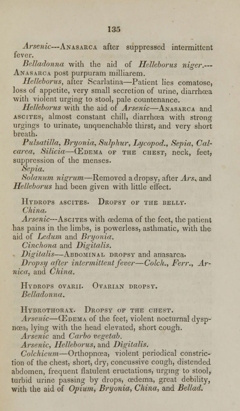 Arsenic—Anasarca after suppressed intermittent fever. Belladonna with the aid of Helleborus niger.— Anasarca post purpuram milliarem. Helleborus, after Scarlatina—Patient lies comatose, loss of appetite, very small secretion of urine, diarrhcea with violent urging to stool, pale countenance. Helleborus with the aid of Arsenic—Anasarca and ascites, almost constant chill, diarrhcea with strong urgings to urinate, unquenchable thirst, and very short breath. Pulsatilla, Bryonia, Sulphur, Lycopod., Sepia, Cal- carea, Silicia—(Edema of the chest, neck, feet, suppression of the menses. Sepia. Solanum nigrum—Removed a dropsy, after Ars^ and Helleborus had been given with little effect. Hydrops ascites. Dropsy of the belly. China. Arsenic—Ascites with oedema of the feet, the patient has pains in the limbs, is powerless, asthmatic, with the aid of Ledum and Bryonia. Cinchona and Digitalis. Digitalis—Abdominal dropsy and anasarca. Dropsy after intermittent fever—Colch., Ferr., Ar- nica, and China. Hydrops ovarii. Ovarian dropsy. Belladonna. Hydrothorax. Dropsy of the chest. Arsenic—(Edema of the feet, violent nocturnal dysp- noea, lying with the head elevated, short cough. Arsenic and Carbo vegetab. Arsenic, Helleborus, and Digitalis. Colchicum—Orthopncea, violent periodical constric- tion of the chest, short, dry, concussive cough, distended abdomen, frequent flatulent eructations, urging to stool, turbid urine passing by drops, oedema, great debility, with the aid of Opium, Bryonia, China, and Bellad.