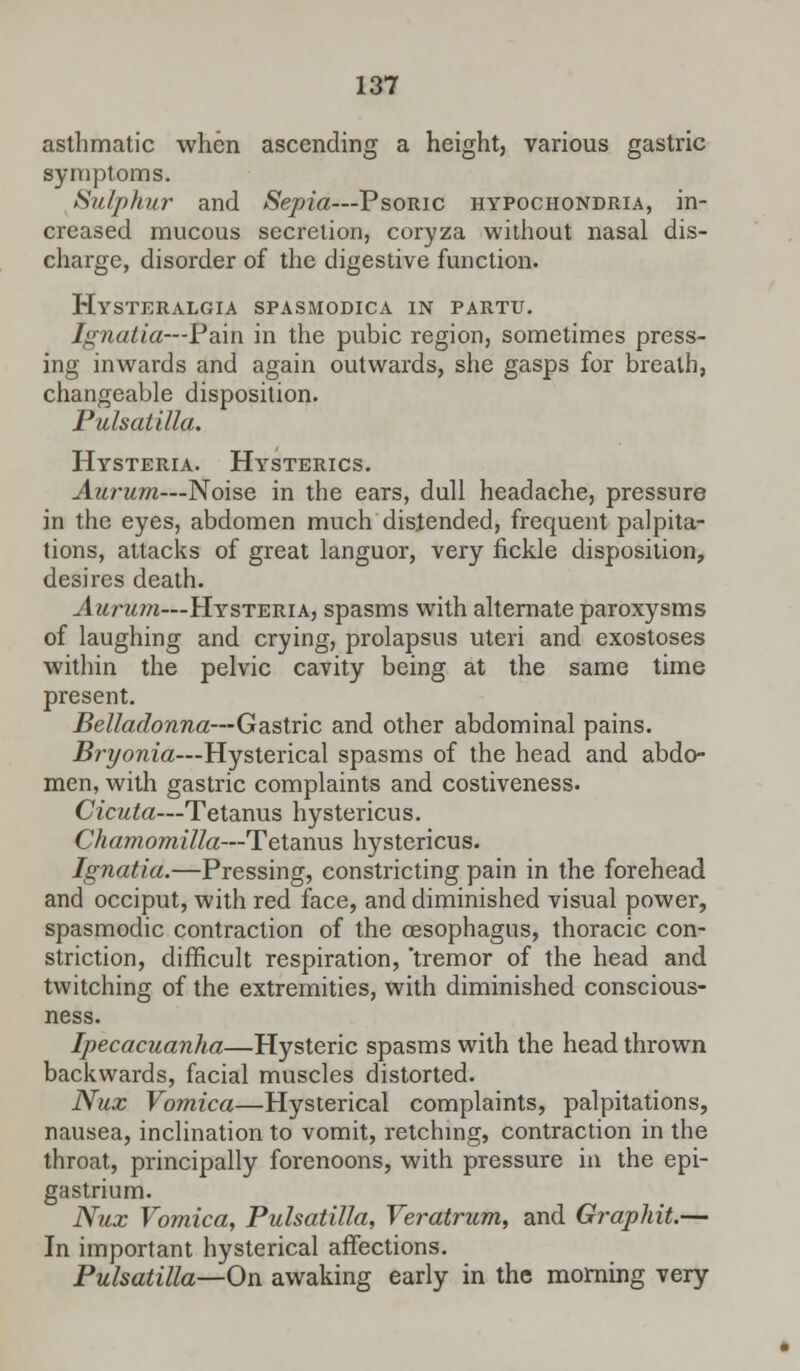 asthmatic when ascending a height, various gastric symptoms. Sulphur and Sepia—Psoric hypochondria, in- creased mucous secretion, coryza without nasal dis- charge, disorder of the digestive function. Hysteralgia spasmodica in partu. Ignatia—Pain in the pubic region, sometimes press- ing inwards and again outwards, she gasps for breath, changeable disposition. Pulsatilla. Hysteria. Hysterics. Aurum—Noise in the ears, dull headache, pressure in the eyes, abdomen much distended, frequent palpita- tions, attacks of great languor, very fickle disposition, desires death. Aurum—Hysteria, spasms with alternate paroxysms of laughing and crying, prolapsus uteri and exostoses within the pelvic cavity being at the same time present. Belladonna—Gastric and other abdominal pains. Bryonia—Hysterical spasms of the head and abdo- men, with gastric complaints and costiveness. Cicuta—Tetanus hystericus. Chamomilla—Tetanus hystericus. Ignatia.—Pressing, constricting pain in the forehead and occiput, with red face, and diminished visual power, spasmodic contraction of the oesophagus, thoracic con- striction, difficult respiration, tremor of the head and twitching of the extremities, with diminished conscious- ness. Ipecacuanha—Hysteric spasms with the head thrown backwards, facial muscles distorted. Nux Vomica—Hysterical complaints, palpitations, nausea, inclination to vomit, retching, contraction in the throat, principally forenoons, with pressure in the epi- gastrium. Nux Vomica, Pulsatilla, Veratrum, and Graphit.— In important hysterical affections. Pulsatilla—On awaking early in the morning very