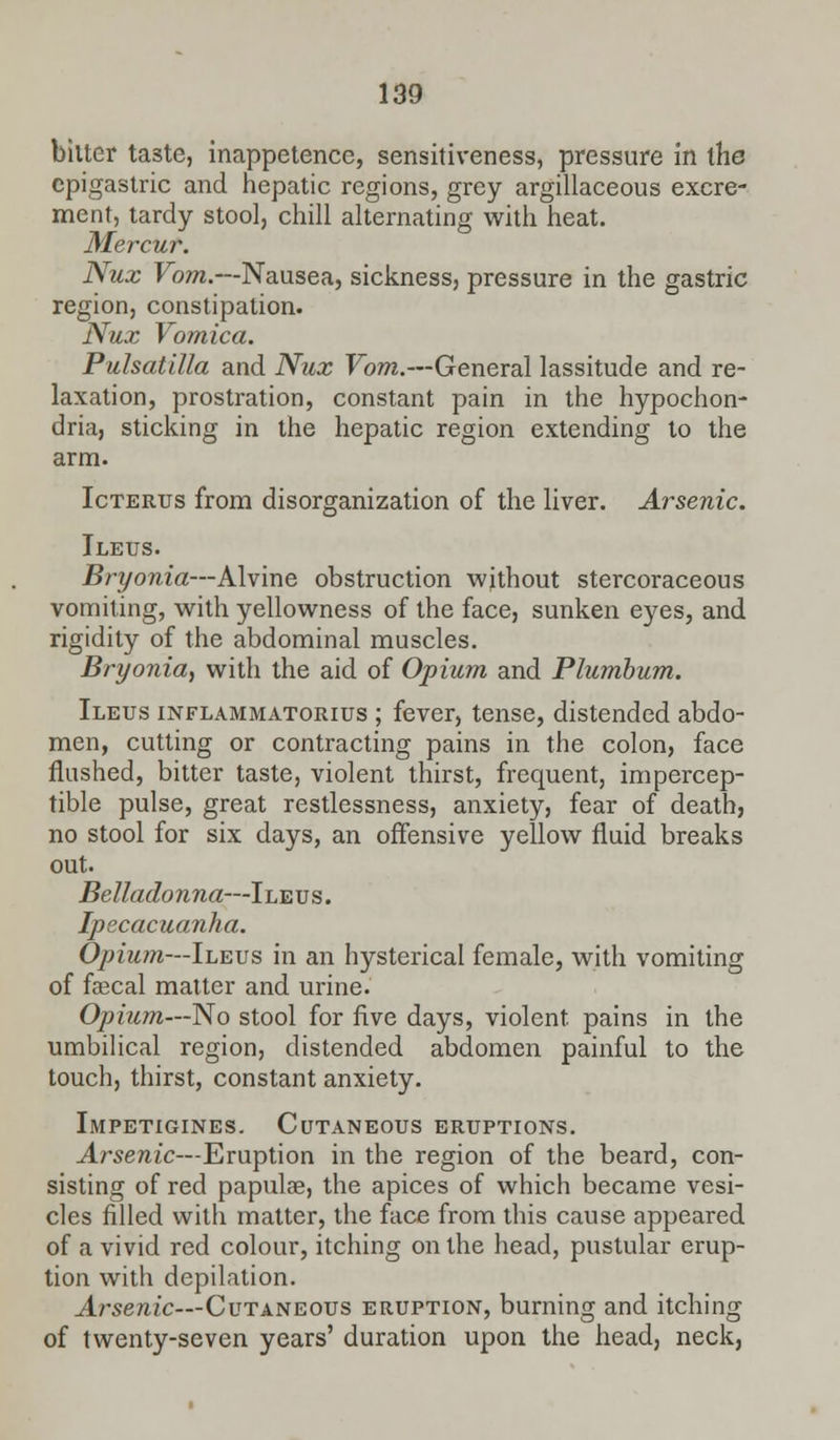 bilter taste, inappetencc, sensitiveness, pressure in the epigastric and hepatic regions, grey argillaceous excre- ment, tardy stool, chill alternating with heat. Mercur. Nux Vom.—Nausea, sickness, pressure in the gastric region, constipation. Nux Vomica. Pulsatilla and Nux Vom.—General lassitude and re- laxation, prostration, constant pain in the hypochon- dria, sticking in the hepatic region extending to the arm. Icterus from disorganization of the liver. Arsenic. Ileus. Bryonia—Alvine obstruction without stercoraceons vomiting, with yellowness of the face, sunken eyes, and rigidity of the abdominal muscles. Bryonia, with the aid of Opium and Plumbum. Ileus inflammatorius ; fever, tense, distended abdo- men, cutting or contracting pains in the colon, face flushed, bitter taste, violent thirst, frequent, impercep- tible pulse, great restlessness, anxiety, fear of death, no stool for six days, an offensive yellow fluid breaks out. Belladonna—Ileus. Ipecacuanha. Opium—Ileus in an hysterical female, with vomiting of faecal matter and urine. Opium—No stool for five days, violent, pains in the umbilical region, distended abdomen painful to the touch, thirst, constant anxiety. Impetigines. Cutaneous eruptions. Arsenic—Eruption in the region of the beard, con- sisting of red papulae, the apices of which became vesi- cles filled with matter, the face from this cause appeared of a vivid red colour, itching on the head, pustular erup- tion with depilation. Arsenic—Cutaneous eruption, burning and itching of twenty-seven years' duration upon the head, neck,