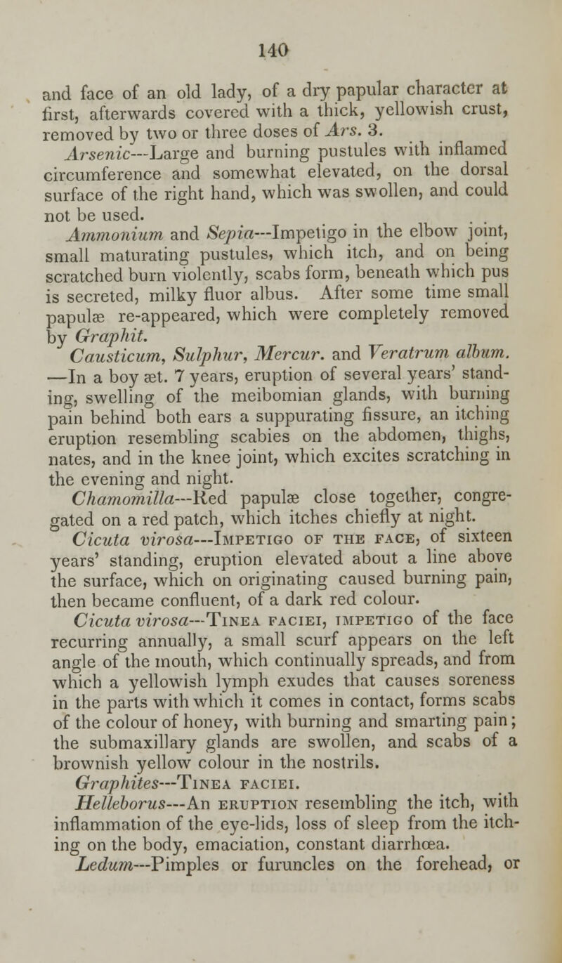 and face of an old lady, of a dry papular character at first, afterwards covered with a thick, yellowish crust, removed by two or three doses of Ars. 3. Arsenic—Large and burning pustules with inflamed circumference and somewhat elevated, on the dorsal surface of the right hand, which was swollen, and could not be used. Ammonium and Sepia—Impetigo in the elbow joint, small maturating pustules, which itch, and on being scratched burn violently, scabs form, beneath which pus is secreted, milky fluor albus. After some time small papula? re-appeared, which were completely removed by Graphit. Causticum, Sulphur, Mercur. and Veratrum album. —In a boy aet. 7 years, eruption of several years' stand- ing, swelling of the meibomian glands, with burning pain behind both ears a suppurating fissure, an itching eruption resembling scabies on the abdomen, thighs, nates, and in the knee joint, which excites scratching in the evening and night. Chamomilla—Red papulae close together, congre- gated on a red patch, which itches chiefly at night. Cicuta virosa—Impetigo of the face, of sixteen years' standing, eruption elevated about a line above the surface, which on originating caused burning pain, then became confluent, of a dark red colour. Cicuta virosa—Tinea faciei, tmpetigo of the face recurring annually, a small scurf appears on the left angle of the mouth, which continually spreads, and from which a yellowish lymph exudes that causes soreness in the parts with which it comes in contact, forms scabs of the colour of honey, with burning and smarting pain; the submaxillary glands are swollen, and scabs of a brownish yellow colour in the nostrils. Graphites—Tinea faciei. Helleborus—An eruption resembling the itch, with inflammation of the eye-lids, loss of sleep from the itch- ing on the body, emaciation, constant diarrhoea. Ledum—Pimples or furuncles on the forehead, or