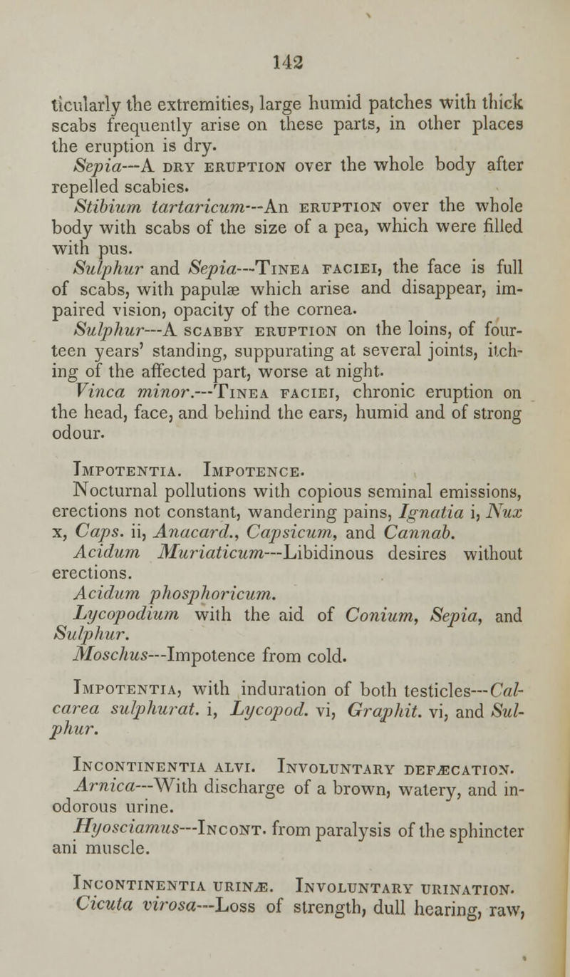 ticularly the extremities, large humid patches with thick scabs frequently arise on these parts, in other places the eruption is dry. Sepia—A dry eruption over the whole body after repelled scabies. Stibium tartaricum—An eruption over the whole body with scabs of the size of a pea, which were filled with pus. Sulphur and Sepia—Tinea faciei, the face is full of scabs, with papulae which arise and disappear, im- paired vision, opacity of the cornea. Sulphur—A scabby eruption on the loins, of four- teen years' standing, suppurating at several joints, itch- ing of the affected part, worse at night. Vinca minor.—Tinea faciei, chronic eruption on the head, face, and behind the ears, humid and of strong odour. Tmpotentia. Impotence. Nocturnal pollutions with copious seminal emissions, erections not constant, wandering pains, Ignatia i, Nux x, Caps, ii, Anacard., Capsicum, and Cannab. Acidum Muriaticum—Libidinous desires without erections. Acidum phosphoricum. Lycopodium with the aid of Conium, Sepia, and Sulphur. Moschus—Impotence from cold. Tmpotentia, with induration of both testicles--Cal- carea sulphurat. i, Lycopod. vi, Graphit. vi, and Sul- phur. Incontinentia alvi. Involuntary defecation. Arnica—With discharge of a brown, watery, and in- odorous urine. Hyosciamus—IncoNT. from paralysis of the sphincter ani muscle. Incontinentia urine. Involuntary urination. Cicuta virosa—Loss of strength, dull hearing, raw,