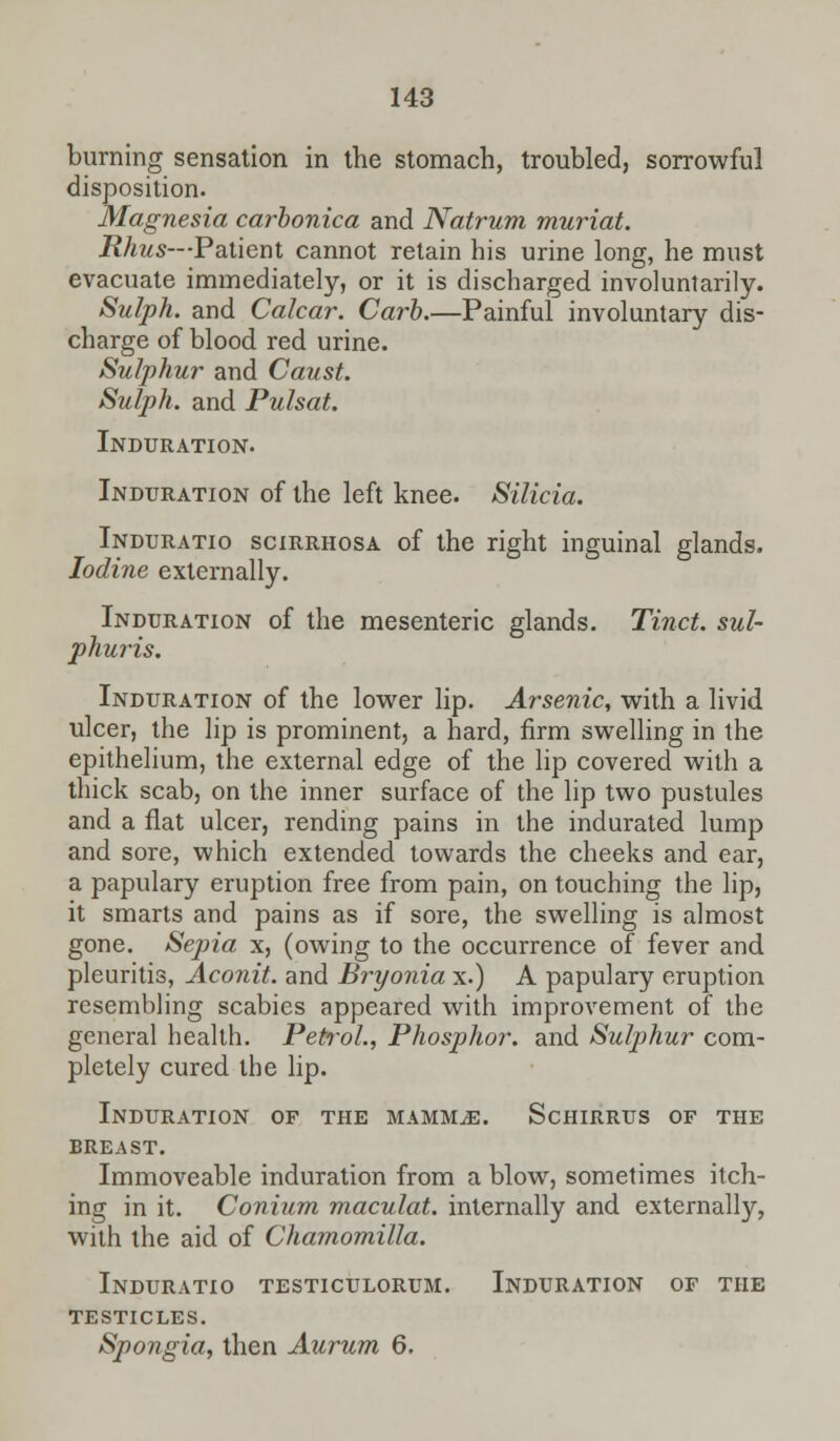 burning sensation in the stomach, troubled, sorrowful disposition. Magnesia carbonica and Natrum muriat. Rhus—Patient cannot retain his urine long, he must evacuate immediately, or it is discharged involuntarily. Sulph. and Calcar. Carb.—Painful involuntary dis- charge of blood red urine. Sulphur and Caust. Sulph. and Pulsat. Induration. Induration of the left knee. Silicia. Induratio scirrhosa of the right inguinal glands. Iodine externally. Induration of the mesenteric glands. Tinct. sul- phuris. Induration of the lower lip. Arsenic, with a livid ulcer, the lip is prominent, a hard, firm swelling in the epithelium, the external edge of the lip covered with a thick scab, on the inner surface of the lip two pustules and a flat ulcer, rending pains in the indurated lump and sore, which extended towards the cheeks and ear, a papillary eruption free from pain, on touching the lip, it smarts and pains as if sore, the swelling is almost gone. Sepia x, (owing to the occurrence of fever and pleuritis, Aconit. and Bryonia x.) A papulary eruption resembling scabies appeared with improvement of the general health. Petrol., Phosphor, and Sulphur com- pletely cured the lip. Induration of the mammae. Schirrus of the BREAST. Immoveable induration from a blow, sometimes itch- ing in it. Conium maculat. internally and externally, with the aid of Chamomilla. Induratio testiculorum. Induration of the testicles. Spongia, then Aurum 6.