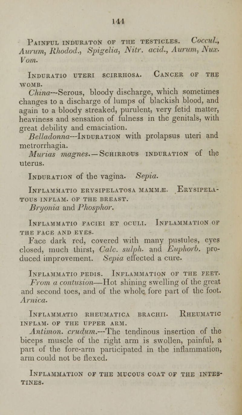 Painful induraton of the testicles. CoccuL, Aurum, Rhodod., Spigelia, Nitr. acid., Aurum, Nux. Vom. Induratio uteri scirrhosa. Cancer of the womb. China— Serous, bloody discharge, which sometimes changes to a discharge of lumps of blackish blood, and again to a bloody streaked, purulent, very fetid matter, heaviness and sensation of fulness in the genitals, with great debility and emaciation. Belladonna—Induration with prolapsus uteri and metrorrhagia. Murias magnes. — ScmRROvs induration of the uterus. Induration of the vagina. Sepia. Inflammatio erysipelatosa mammae. Erysipela- tous INFLAM. OF THE BREAST. Bryonia and Phosphor. Inflammatio faciei et oculi. Inflammation of the face and eyes. Face dark red, covered with many pustules, eyes closed, much thirst, Calc. sulph. and Euphorb. pro- duced improvement. Sepia effected a cure. Inflammatio pedis. Inflammation of the feet. From a contusion—Hot shining swelling of the great and second toes, and of the whole fore part of the foot. Arnica. Inflammatio rheumatica brachii. Rheumatic inflam. of the upper arm. Antimon. crudum.—The tendinous insertion of the biceps muscle of the right arm is swollen, painful, a part of the fore-arm participated in the inflammation, arm could not be flexed. Inflammation of the mucous coat of the intes- tines.