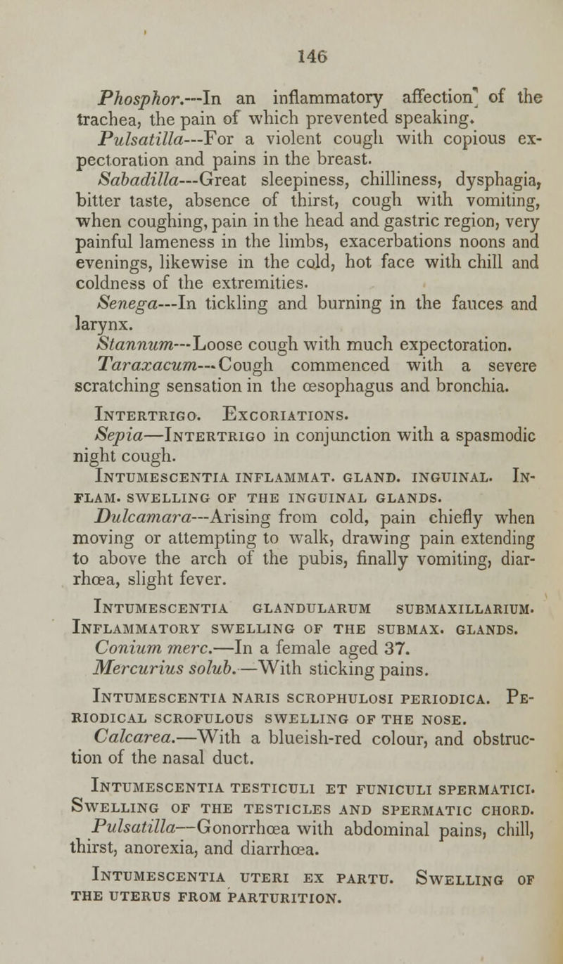 Phosphor.—In an inflammatory affection] of the trachea, the pain of which prevented speaking. Pulsatilla—For a violent cough with copious ex- pectoration and pains in the breast. Sabadilla—Great sleepiness, chilliness, dysphagia, bitter taste, absence of thirst, cough with vomiting, when coughing, pain in the head and gastric region, very painful lameness in the limbs, exacerbations noons and evenings, likewise in the cold, hot face with chill and coldness of the extremities. Senega—In tickling and burning in the fauces and larynx. Stannum—Loose cough with much expectoration. Taraxacum—Cough commenced with a severe scratching sensation in the cesophagus and bronchia. Intertrigo. Excoriations. Sepia—Intertrigo in conjunction with a spasmodic night cough. Intumescentia inflammat. gland, inguinal. In- flam. swelling of the inguinal glands. Dulcamara—Arising from cold, pain chiefly when moving or attempting to walk, drawing pain extending to above the arch of the pubis, finally vomiting, diar- rhoea, slight fever. Intumescentia glandularum submaxillarium. Inflammatory swelling of the submax. glands. Conium mere.—In a female aged 37. Mercurius solub.—With sticking pains. Intumescentia naris scrophulosi periodica. Pe- riodical SCROFULOUS SWELLING OF THE NOSE. Calcarea.—With a blueish-red colour, and obstruc- tion of the nasal duct. Intumescentia testiculi et funiculi spermatici. Swelling of the testicles and spermatic chord. Pulsatilla—Gonorrhoea with abdominal pains, chill, thirst, anorexia, and diarrhoea. Intumescentia uteri ex partu. Swelling of the uterus from parturition.