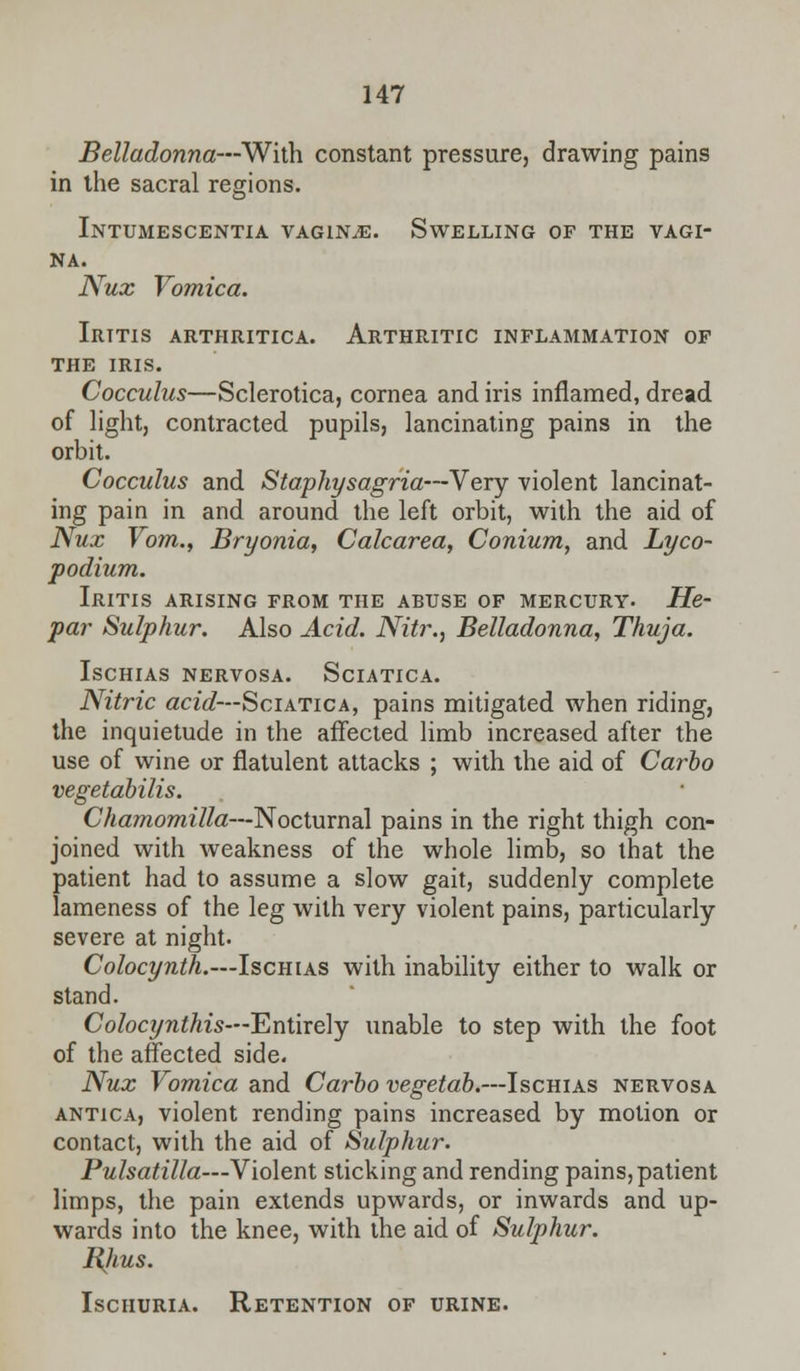 Belladonna—With constant pressure, drawing pains in the sacral regions. Intumescentia vagina. Swelling of the vagi- na. Nux Vomica. Iritis arthritica. Arthritic inflammation of the IRIS. Cocculus—Sclerotica, cornea and iris inflamed, dread of light, contracted pupils, lancinating pains in the orbit. Cocculus and Staphysagria—Very violent lancinat- ing pain in and around the left orbit, with the aid of Nux Vom., Bryonia, Calcarea, Conium, and Lyco- podium. Iritis arising from the abuse of mercury- He- par Sulphur. Also Acid. Nitr., Belladonna, Thuja. ISCHIAS NERVOSA. SdATICA. Nitric acid—Sciatica, pains mitigated when riding, the inquietude in the affected limb increased after the use of wine or flatulent attacks ; with the aid of Carbo vegetabilis. Chamomilla—'N octmnal pains in the right thigh con- joined with weakness of the whole limb, so that the patient had to assume a slow gait, suddenly complete lameness of the leg with very violent pains, particularly severe at night- Colocynth.—Ischias with inability either to walk or stand. Colocynthis—Entirely unable to step with the foot of the affected side. Nux Vomica and Carbo vegetab.—Ischias nervosa antica, violent rending pains increased by motion or contact, with the aid of Sulphur. Pulsatilla—Violent sticking and rending pains, patient limps, the pain extends upwards, or inwards and up- wards into the knee, with the aid of Sulphur. BJius. Ischuria. Retention of urine.