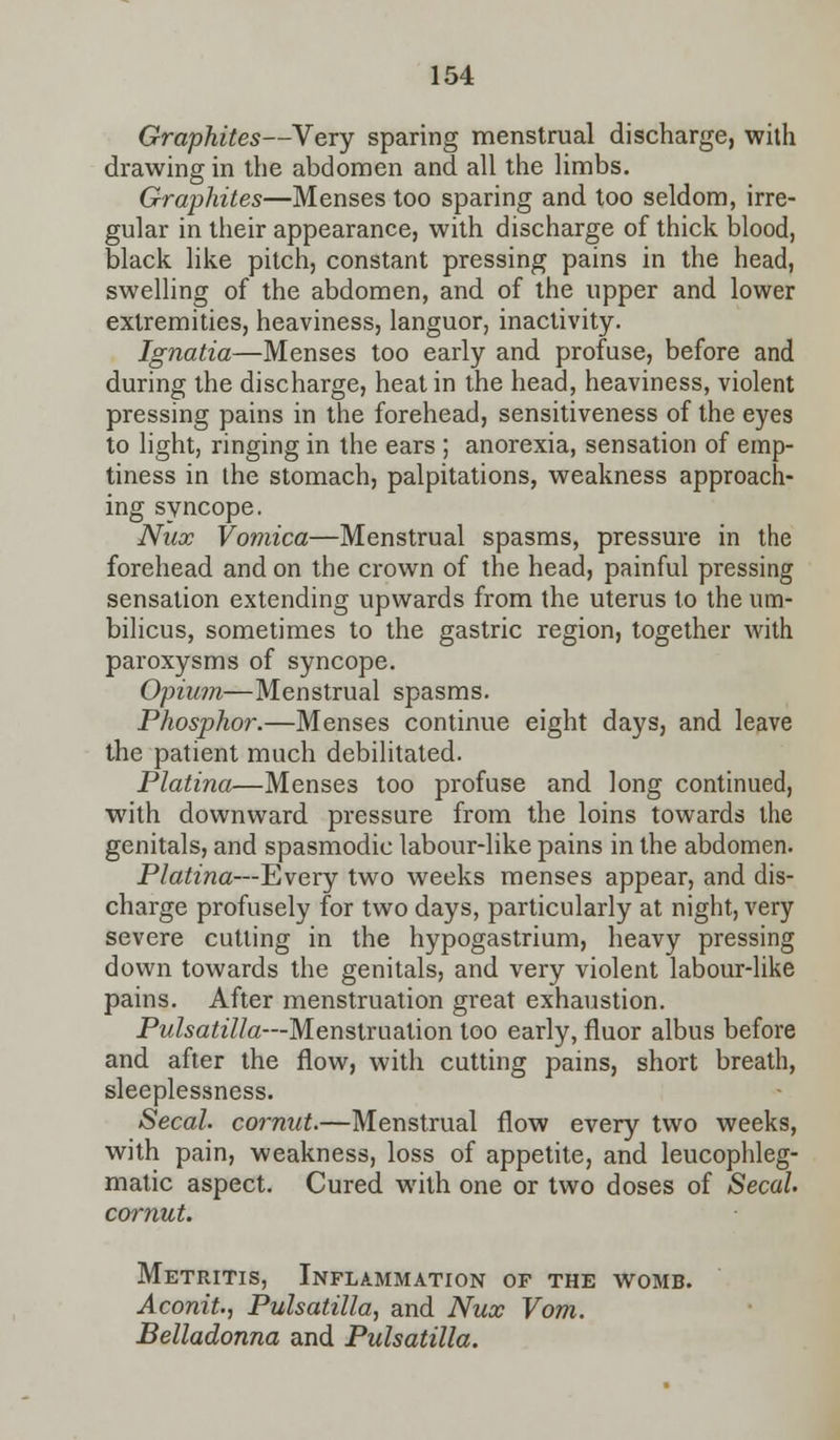 Graphites—Very sparing menstrual discharge, with drawing in the abdomen and all the limbs. Graphites—Menses too sparing and too seldom, irre- gular in their appearance, with discharge of thick blood, black like pitch, constant pressing pains in the head, swelling of the abdomen, and of the upper and lower extremities, heaviness, languor, inactivity. Ignatia—Menses too early and profuse, before and during the discharge, heat in the head, heaviness, violent pressing pains in the forehead, sensitiveness of the eyes to light, ringing in the ears ; anorexia, sensation of emp- tiness in the stomach, palpitations, weakness approach- ing syncope. Nux Vomica—Menstrual spasms, pressure in the forehead and on the crown of the head, painful pressing sensation extending upwards from the uterus to the um- bilicus, sometimes to the gastric region, together with paroxysms of syncope. Opium—Menstrual spasms. Phosphor.—Menses continue eight days, and leave the patient much debilitated. Platina—Menses too profuse and long continued, with downward pressure from the loins towards the genitals, and spasmodic labour-like pains in the abdomen. Platina—Every two weeks menses appear, and dis- charge profusely for two days, particularly at night, very severe cutting in the hypogastrium, heavy pressing down towards the genitals, and very violent labour-like pains. After menstruation great exhaustion. Pulsatilla—Menstruation too early, fluor albus before and after the flow, with cutting pains, short breath, sleeplessness. Secah cornut.—Menstrual flow every two weeks, with pain, weakness, loss of appetite, and leucophleg- matic aspect. Cured with one or two doses of Secah cornut. Metritis, Inflammation of the womb. Aconit., Pulsatilla, and Nux Vom. Belladonna and Pulsatilla.