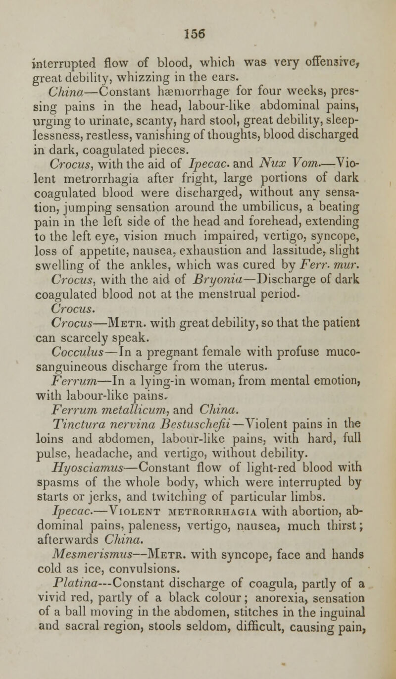 interrupted flow of blood, which was very offensive, great debility, whizzing in the ears. China—Constant haemorrhage for four weeks, pres- sing pains in the head, labour-like abdominal pains, urging to urinate, scanty, hard stool, great debility, sleep- lessness, restless, vanishing of thoughts, blood discharged in dark, coagulated pieces. Crocus, with the aid of Ipecac, and Nux Vom—Vio- lent metrorrhagia after fright, large portions of dark coagulated blood were discharged, without any sensa- tion, jumping sensation around the umbilicus, a beating pain in the left side of the head and forehead, extending to the left eye, vision much impaired, vertigo, syncope, loss of appetite, nausea., exhaustion and lassitude, slight swelling of the ankles, which was cured by Ferr. mur. Crocus, with the aid of Bryonia—Discharge of dark coagulated blood not at the menstrual period. Crocus. Crocus—Metr. with great debility, so that the patient can scarcely speak. Cocculus—In a pregnant female with profuse muco- sanguineous discharge from the uterus. Ferrum—In a lying-in woman, from mental emotion, with labour-like pains, Ferrum metallicum, and China. Tinctura nervina Bestuschefii—Violent pains in the loins and abdomen, labour-like pains, with hard, full pulse, headache, and vertigo, without debility. Hyosciamus—Constant flow of light-red blood with spasms of the whole body, which were interrupted by starts or jerks, and twitching of particular limbs. Ipecac.—Violent metrorrhagia with abortion, ab- dominal pains, paleness, vertigo, nausea, much thirst; afterwards China. Mesmerismus—Metr. with syncope3 face and hands cold as ice, convulsions. Platina—Constant discharge of coagula, partly of a vivid red, partly of a black colour; anorexia, sensation of a ball moving in the abdomen, stitches in the inguinal and sacral region, stools seldom, difficult, causing pain,