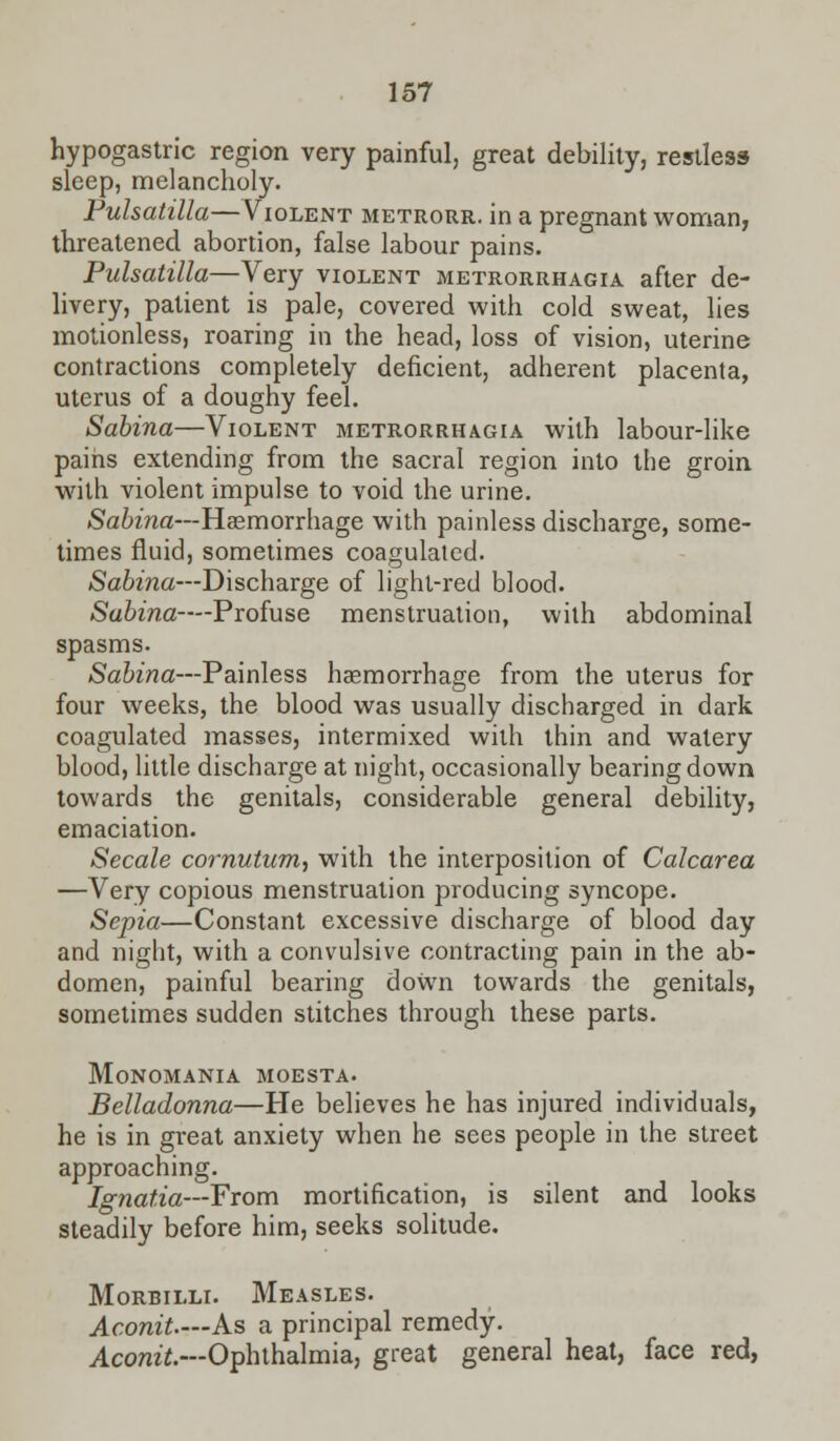 hypogastric region very painful, great debility, restless sleep, melancholy. Pulsatilla—Violent metrorr. in a pregnant woman, threatened abortion, false labour pains. Pulsatilla—Very violent metrorrhagia after de- livery, patient is pale, covered with cold sweat, lies motionless, roaring in the head, loss of vision, uterine contractions completely deficient, adherent placenta, uterus of a doughy feel. Sabina—Violent metrorrhagia with labour-like pains extending from the sacral region into the groin with violent impulse to void the urine. Sabina—Haemorrhage with painless discharge, some- times fluid, sometimes coagulated. Sabina—Discharge of light-red blood. Sabina—-Profuse menstruation, with abdominal spasms. Sabina—Painless haemorrhage from the uterus for four weeks, the blood was usually discharged in dark coagulated masses, intermixed with thin and watery blood, little discharge at night, occasionally bearing down towards the genitals, considerable general debility, emaciation. Secale cornutum, with the interposition of Calcarea —Very copious menstruation producing syncope. Sepia—Constant excessive discharge of blood day and night, with a convulsive contracting pain in the ab- domen, painful bearing doWn towards the genitals, sometimes sudden stitches through these parts. Monomania moesta. Belladonna—He believes he has injured individuals, he is in great anxiety when he sees people in the street approaching. Ignatia—From mortification, is silent and looks steadily before him, seeks solitude. Morbilli. Measles. Aconit.—As a principal remedy. Aconit.—Ophthalmia, great general heat, face red,
