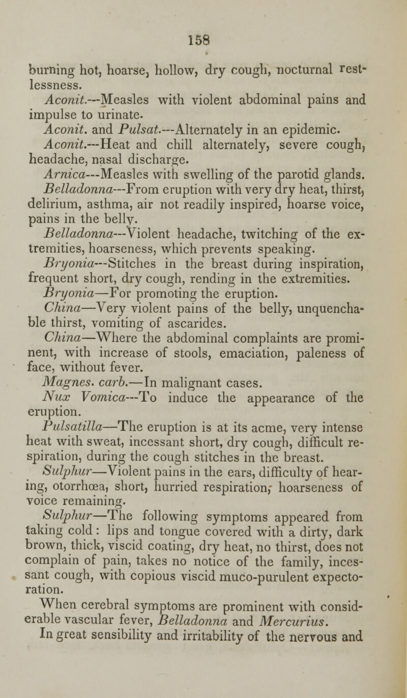burning hot, hoarse, hollow, dry cough, nocturnal rest- lessness. Aconit.—Measles with violent abdominal pains and impulse to urinate. Aconit. and Pulsat.—Alternately in an epidemic. Aconit.—Heat and chill alternately, severe cough, headache, nasal discharge. Arnica—Measles with swelling of the parotid glands. Belladonna—From eruption with very dry heat, thirst, delirium, asthma, air not readily inspired, hoarse voice, pains in the belly. Belladonna—Violent headache, twitching of the ex- tremities, hoarseness, which prevents speaking. Bryonia—Stitches in the breast during inspiration, frequent short, dry cough, rending in the extremities. Bryonia—For promoting the eruption. China—Very violent pains of the belly, unquencha- ble thirst, vomiting of ascarides. China—Where the abdominal complaints are promi- nent, with increase of stools, emaciation, paleness of face, without fever. Magnes. carb.—In malignant cases. Nux Vomica—To induce the appearance of the eruption. Pulsatilla—The eruption is at its acme, very intense heat with sweat, incessant short, dry cough, difficult re- spiration, during the cough stitches in the breast. Sulphur—Violent pains in the ears, difficulty of hear- ing, otorrhcea, short, hurried respiration,- hoarseness of voice remaining. Sulphur—The following symptoms appeared from taking cold: lips and tongue covered with a dirty, dark brown, thick, viscid coating, dry heat, no thirst, does not complain of pain, takes no notice of the family, inces- sant cough, with copious viscid muco-purulent expecto- ration. When cerebral symptoms are prominent with consid- erable vascular fever, Belladonna and Mercurius. In great sensibility and irritability of the nervous and
