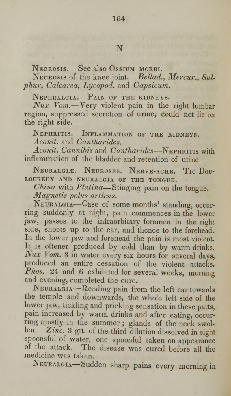 N Necrosis. See also Ossium morbi. Necrosis of the knee joint. Bellad., Mercur., Sul- phur, Calcarea, Lycopod. and Capsicum. Nephralgia. Pain of the kidneys. Nux Vom.—Very violent pain in the right lumbar region, suppressed secretion of urine, could not lie on the right side. Nephritis. Inflammation of the kidneys. Aconit. and Cantharides. Aconit. Cannibis and Cantharides—Nephritis with inflammation of the bladder and retention of urine. Neuralgia. Neuroses. Nerve-ache. Tic Dou- loureux AND NEURALGIA OF THE TONGUE. China with Platina—Stinging pain on the tongue. Magnetis polus articus. Neuralgia—Case of some months' standing, occur- ring suddenly at night, pain commences in the lower jaw, passes to the infraorbitary foramen in the right side, shoots up to the ear, and thence to the forehead. In the lower jaw and forehead the pain is most violent. It is oftener produced by cold than by warm drinks. Nux Vom. 3 in water every six hours for several days, produced an entire cessation of the violent attacks. Phos. 24 and 6 exhibited for several weeks, morning and evening, completed the cure. Neuralgia—Rending pain from the left ear towards the temple and downwards, the whole left side of the lower jaw, tickling and pricking sensation in these parts, pain increased by warm drinks and after eating, occur- ring mostly in the summer; glands of the neck swol- len. Zinc. 3 gtt. of the third dilution dissolved in eight spoonsful of water, one spoonful taken on appearance of the attack. The disease was cured before all the medicine was taken. Neuralgia—Sudden sharp pains every morning in