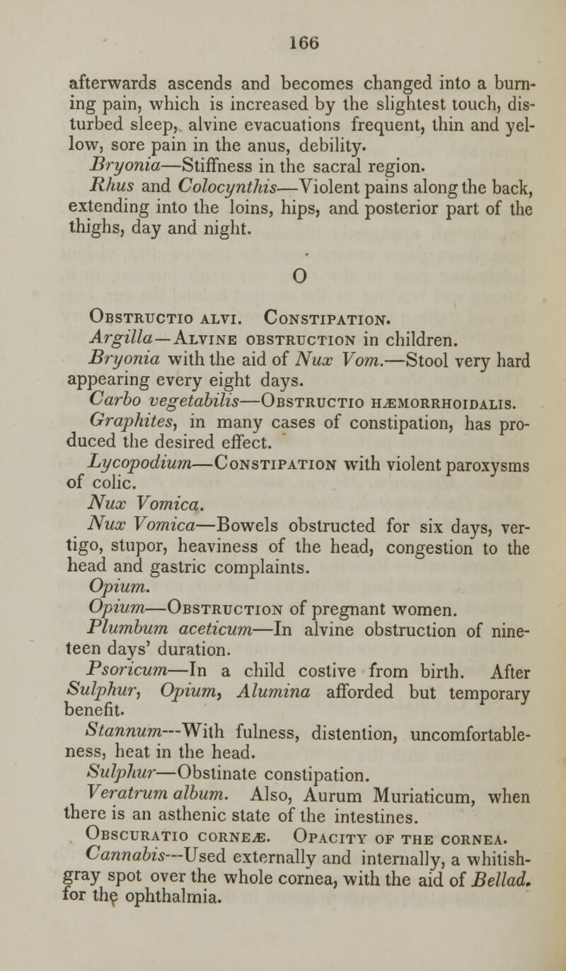 afterwards ascends and becomes changed into a burn- ing pain, which is increased by the slightest touch, dis- turbed sleep, alvine evacuations frequent, thin and yel- low, sore pain in the anus, debility. Bryonia—Stiffness in the sacral region. Rhus and Colocynthis—Violent pains along the back, extending into the loins, hips, and posterior part of the thighs, day and night. O Obstructio alvi. Constipation. Argilla — Alvine obstruction in children. Bryonia with the aid of Nux Vom.—Stool very hard appearing every eight days. Carbo vegetabilis—Obstructio h^emorrhoidalis. Graphites, in many cases of constipation, has pro- duced the desired effect. Lycopodium—Constipation with violent paroxysms of colic. Nux Vomica. Nux Vomica—Bowels obstructed for six days, ver- tigo, stupor, heaviness of the head, congestion to the head and gastric complaints. Opium. Opium—Obstruction of pregnant women. Plumbum aceticum—In alvine obstruction of nine- teen days' duration. Psoricum—In a child costive from birth. After Sulphur, Opium, Alumina afforded but temporary benefit. Stannum—With fulness, distention, uncomfortable- ness, heat, in the head. Sulphur—Obstinate constipation. Veratrum album. Also, Aurum Muriaticum, when there is an asthenic state of the intestines. Obscuratio corner. Opacity of the cornea. Cannabis—Used externally and internally, a whitish- gray spot over the whole cornea, with the aid of Bellad. for the ophthalmia.