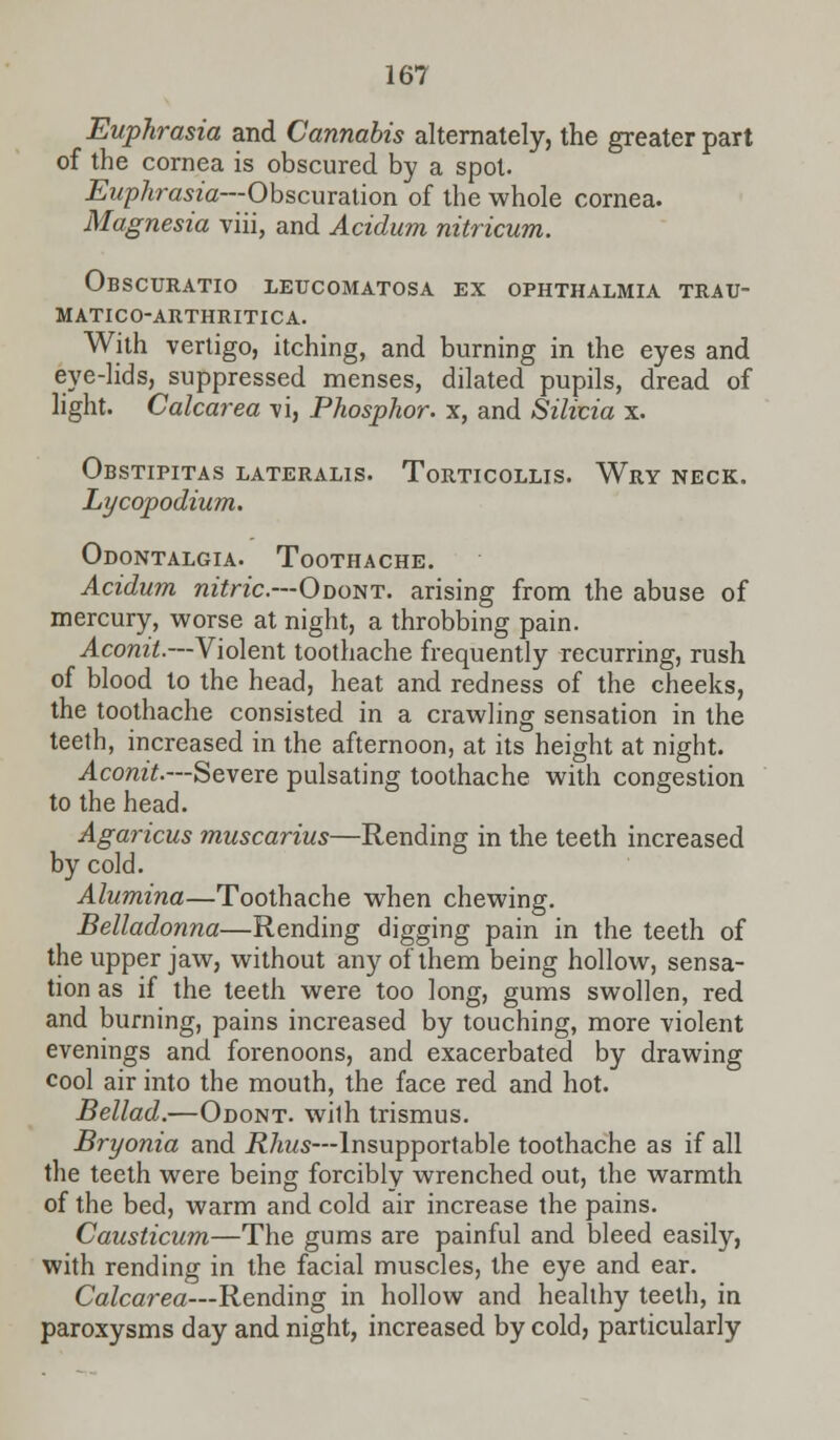 Euphrasia and Cannabis alternately, the greater part of the cornea is obscured by a spot. Euphrasia—Obscuration of the whole cornea. Magnesia viii, and Acidum nitricum. Obscuratio letjcomatosa ex ophthalmia trau- matico-arthritica. With vertigo, itching, and burning in the eyes and eye-lids, suppressed menses, dilated pupils, dread of light. Calcarea vi, Phosphor, x, and Silicia x. Obstipitas lateralis. Torticollis. Wry neck. Lycopodium. Odontalgia. Toothache. Acidum nitric—Odont. arising from the abuse of mercury, worse at night, a throbbing pain. Aconit.—Violent toothache frequently recurring, rush of blood to the head, heat and redness of the cheeks, the toothache consisted in a crawling sensation in the teeth, increased in the afternoon, at its height at night. Aconit.—Severe pulsating toothache with congestion to the head. Agaricus muscarius—Rending in the teeth increased by cold. Alumina—Toothache when chewing. Belladonna—Rending digging pain in the teeth of the upper jaw, without any of them being hollow, sensa- tion as if the teeth were too long, gums swollen, red and burning, pains increased by touching, more violent evenings and forenoons, and exacerbated by drawing cool air into the mouth, the face red and hot. Bellad.—Odont. wilh trismus. Bryonia and Rhus—Insupportable toothache as if all the teeth were being forcibly wrenched out, the warmth of the bed, warm and cold air increase the pains. Causticum—The gums are painful and bleed easily, with rending in the facial muscles, the eye and ear. Calcarea—Rending in hollow and healthy teeth, in paroxysms day and night, increased by cold, particularly