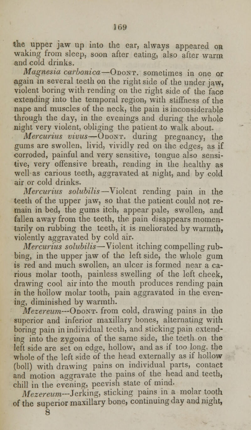 the upper jaw up into the ear, always appeared on waking from sleep, soon after eating, also after warm and cold drinks. Magnesia carbonica—Odont. sometimes in one or again in several teeth on the right side of the under jaw, violent boring with rending on the right side of the face extending into the temporal region, with stiffness of the nape and muscles of the neck, the pain is inconsiderable through the day, in the evenings and during the whole night very violent, obliging the patient to walk about. Mercurius vivus—Odont. during pregnancy, the gums are swollen, livid, vividly red on the edges, as if corroded, painful and very sensitive, tongue also sensi- tive, very offensive breath, rending in the healthy as well as carious teeth, aggravated at night, and by cold air or cold drinks. Mercurius solubilis—Violent rending pain in the teeth of the upper jaw, so that the patient could not re- main in bed, the gums itch, appear pale, swollen, and fallen away from the teeth, the pain disappears momen- tarily on rubbing the teeth, it is meliorated by warmth, violently aggravated by cold air. Mercurius solubilis—Violent itching compelling rub- bing, in the upper jaw of the left side, the whole gum is red and much swollen, an ulcer is formed near a ca- rious molar tooth, painless swelling of the left cheek, drawing cool air into the mouth produces rending pain in the hollow molar tooth, pain aggravated in the even- ing, diminished by warmth. Mezereum—Odont. from cold, drawing pains in the superior and inferior maxillary bones, alternating with boring pain in individual teeth, and sticking pain extend- ing into the zygoma of the same side, the teeth on the left side are set on edge, hollow, and as if too long, the whole of the left side of the head externally as if hollow (boll) with drawing pains on individual parts, contact and motion aggravate the pains of the head and teeth, chill in the evening, peevish state of mind. Mezereum—Jerking, sticking pains in a molar tooth of the superior maxillary bone, continuing day and night, 8
