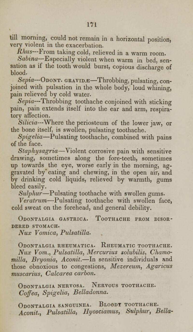 till morning, could not remain in a horizontal position, very violent in the exacerbation. Rhus—From taking cold, relieved in a warm room. Sabina—Especially violent when warm in bed, sen- sation as if the tooth would burst, copious discharge of blood. Sepia—Odont. gravida—Throbbing, pulsating, con- joined with pulsation in the whole body, loud whining, pain relieved by cold water. Sepia—Throbbing toothache conjoined with sticking pain, pain extends itself into the ear and arm, respira- tory affection. Silicia—Where the periosteum of the lower jaw, or the bone itself, is swollen, pulsating toothache. Spigelia—Pulsating toothache, combined with pains of the face. Staphysagria—Violent corrosive pain with sensitive drawing, sometimes along the fore-teeth, sometimes up towards the eye, worse early in the morning, ag- gravated by eating and chewing, in the open air, and by drinking cold liquids, relieved by warmth, gums bleed easily. Sulphur—Pulsating toothache with swollen gums. Veratrum—Pulsating toothache with swollen face, cold sweat on the forehead, and general debility. Odontalgia gastrica. Toothache from disor- dered stomach. Nux Vomica, Pulsatilla. Odontalgia rheumatica. Rheumatic toothache. Nux Vom., Pulsatilla, Mercurius solubilis, Chamo- milla, Bryonia, Aconit.—In sensitive individuals and those obnoxious to congestions, Mezereum, Agaricus muscarius, Calcarea carbon. Odontalgia nervosa. Nervous toothache. Coffea, Spigelia, Belladonna. Odontalgia sanguinea. Bloodt toothache. Aconit, Pulsatilla, Hyosciamus, Sulphur, Bella-