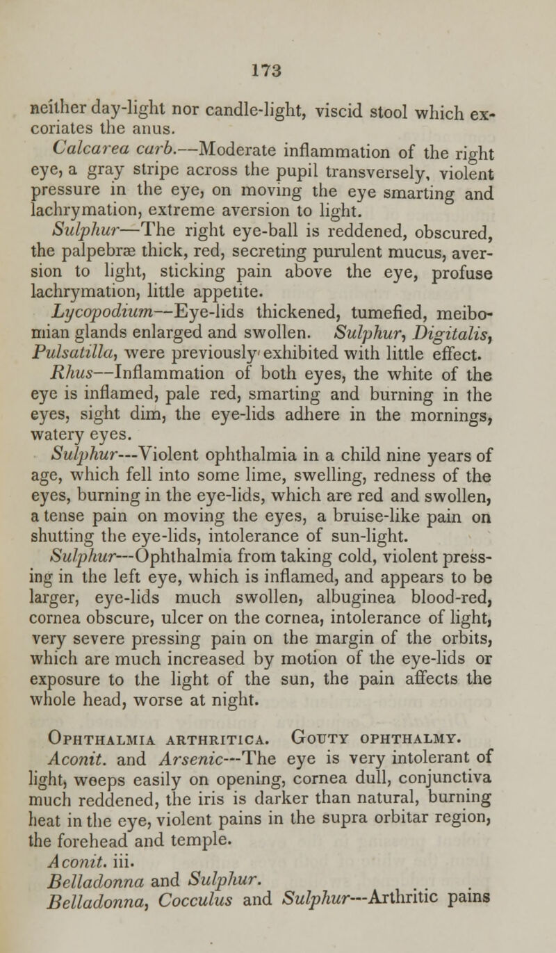 neither day-light nor candle-light, viscid stool which ex- coriates the anus. Calcarea curb.—Moderate inflammation of the right eye, a gray stripe across the pupil transversely, violent pressure in the eye, on moving the eye smarting and lachrymation, extreme aversion to light. Sulphur—The right eye-ball is reddened, obscured, the palpebrse thick, red, secreting purulent mucus, aver- sion to light, sticking pain above the eye, profuse lachrymation, little appetite. Lycopodium—Eye-lids thickened, tumefied, meibo- mian glands enlarged and swollen. Sulphur, Digitalis, Pulsatilla, were previously exhibited with little effect. Rhus—Inflammation of both eyes, the white of the eye is inflamed, pale red, smarting and burning in the eyes, sight dim, the eye-lids adhere in the mornings, watery eyes. Sulphur—Violent ophthalmia in a child nine years of age, which fell into some lime, swelling, redness of the eyes, burning in the eye-lids, which are red and swollen, a tense pain on moving the eyes, a bruise-like pain on shutting the eye-lids, intolerance of sun-light. Sulphur—Ophthalmia from taking cold, violent press- ing in the left eye, which is inflamed, and appears to be larger, eye-lids much swollen, albuginea blood-red, cornea obscure, ulcer on the cornea, intolerance of light, very severe pressing pain on the margin of the orbits, which are much increased by motion of the eye-lids or exposure to the light of the sun, the pain affects the whole head, worse at night. Ophthalmia arthritica. Gouty ophthalmy. Aconit. and Arsenic—The eye is very intolerant of light, weeps easily on opening, cornea dull, conjunctiva much reddened, the iris is darker than natural, burning heat in the eye, violent pains in the supra orbitar region, the forehead and temple. Aconit. iii. Belladonna and Sulphur. Belladonna, Cocculus and Sulphur—Arthritic pains