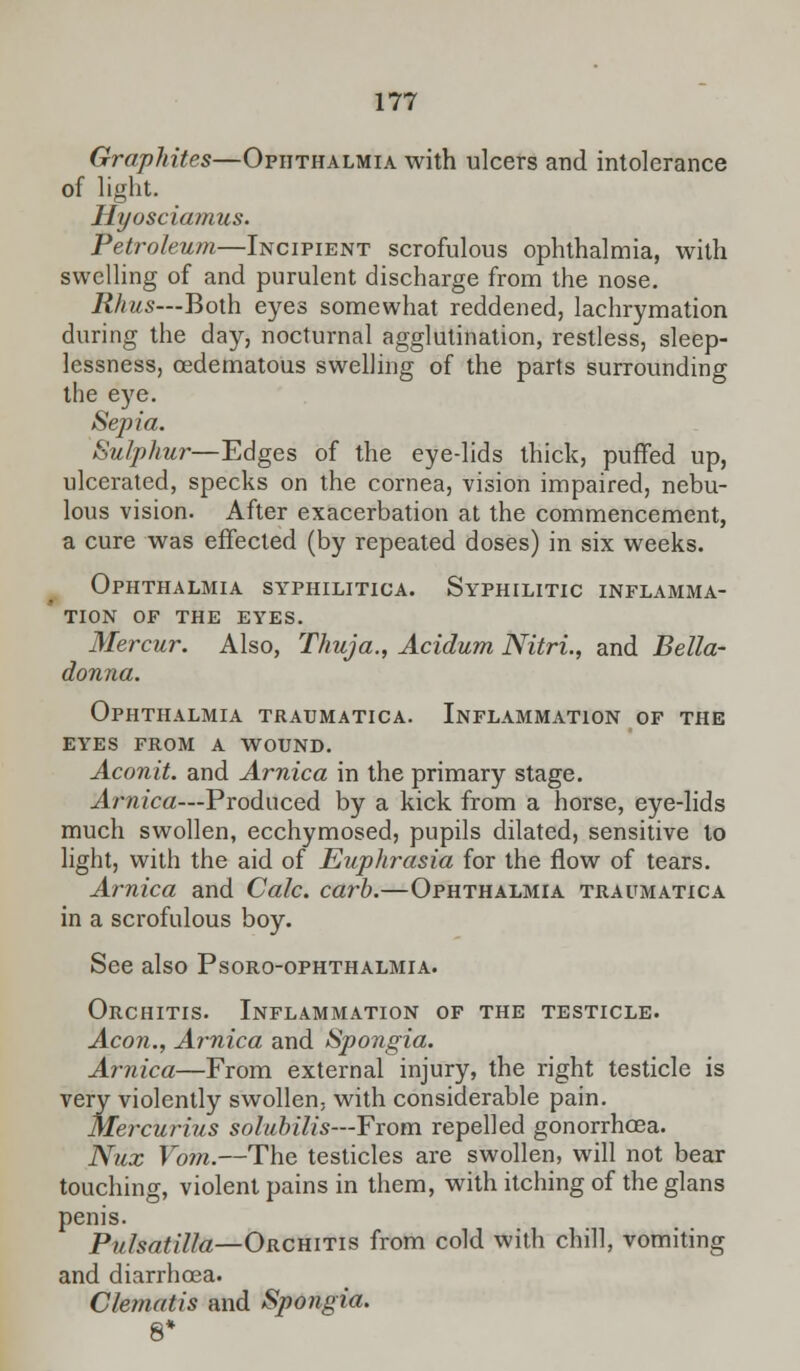 Graphites—Ophthalmia with ulcers and intolerance of light. Hyosciamus. Petroleum—Incipient scrofulous ophthalmia, with swelling of and purulent discharge from the nose. Rhus—Both eyes somewhat reddened, lachrymation during the day, nocturnal agglutination, restless, sleep- lessness, oedematous swelling of the parts surrounding the eye. Sepia. Sulphur—Edges of the eye-lids thick, puffed up, ulcerated, specks on the cornea, vision impaired, nebu- lous vision. After exacerbation at the commencement, a cure was effected (by repeated doses) in six weeks. Ophthalmia syphilitica. Syphilitic inflamma- tion OF THE EYES. Mercur. Also, Thuja., Acidum Nitri., and Bella- donna. Ophthalmia traumatica. Inflammation of the eyes from a wound. Aconit. and Arnica in the primary stage. Arnica—Produced by a kick from a horse, eye-lids much swollen, ecchymosed, pupils dilated, sensitive to light, with the aid of Euphrasia for the flow of tears. Arnica and Calc. carb.—Ophthalmia traumatica in a scrofulous boy. See also Psoro-ophthalmia. Orchitis. Inflammation of the testicle. Aeon., Arnica and Spongia. Arnica—From external injury, the right testicle is very violently swollen, with considerable pain. Mercurius solubilis—From repelled gonorrhoea. Nux Vom.—The testicles are swollen, will not bear touching, violent pains in them, with itching of the glans penis. Pulsatilla—Orchitis from cold with chill, vomiting and diarrhoea. Clematis and Spongia.