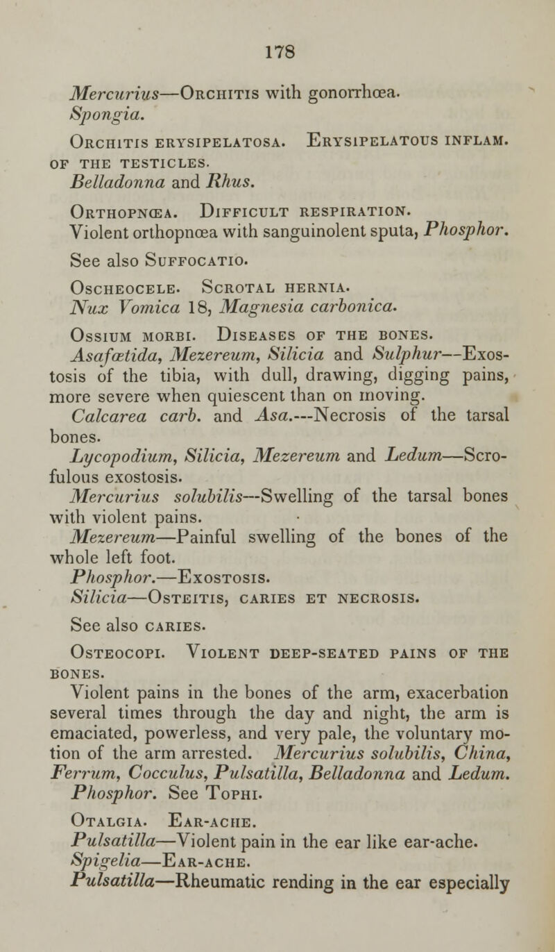Mercurius—Orchitis with gonorrhoea. Spongia. Orchitis erysipelatosa. Erysipelatous inflam. of the testicles. Belladonna and Rhus. Orthopncea. Difficult respiration. Violent orthopnoea with sanguinolent sputa, Phosphor. See also Suffocatio. Oscheocele. Scrotal hernia. Nux Vomica 18, Magnesia carbonica. Ossium morbi. Diseases of the bones. Asafcetida, Mezereum, Silicia and Sulphur—Exos- tosis of the tibia, with dull, drawing, digging pains, more severe when quiescent than on moving. Calcarea carb. and Asa.—Necrosis of the tarsal bones. Lycopodium, Silicia, Mezereum and Ledum—Scro- fulous exostosis. Mercurius solubilis—Swelling of the tarsal bones with violent pains. Mezereum—Painful swelling of the bones of the whole left foot. Phosphor.—Exostosis. Silicia—Osteitis, caries et necrosis. See also caries. Osteocopi. Violent deep-seated pains of the bones. Violent pains in the bones of the arm, exacerbation several times through the day and night, the arm is emaciated, powerless, and very pale, the voluntary mo- tion of the arm arrested. Mercurius solubilis, China, Ferrum, Cocculus, Pulsatilla, Belladonna and Ledum. Phosphor. See Tophi. Otalgia. Ear-ache. Pulsatilla—Violent pain in the ear like ear-ache. Spigelia—Ear-ache. Pulsatilla—Rheumatic rending in the ear especially