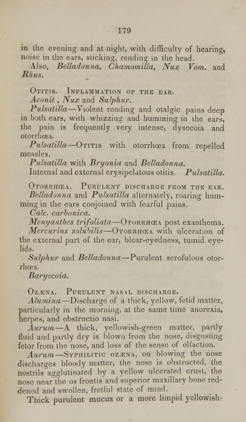 in the evening and at night, with difficulty of hearing, noise in the ears, sticking, rending in the head. Also, Belladonna, Chamomilla, Nux Vom. and Rhus. Otitis. Inflammation of the ear. Aconit, Nux and Sulphur. Pulsatilla—Violent rending and otalgic pains deep in both ears, with whizzing and humming in the ears, the pain is frequently very intense, dysecoia and otorrhoea. Pulsatilla—Otitis with otorrhoea from repelled measles. Pulsatilla with Bryonia and Belladonna. Internal and external erysipelatous otitis. Pulsatilla. Otorrhoea. Purulent discharge from the ear. Belladonna and Pulsatilla alternately, roarino- hum- ming in the ears conjoined with fearful pains. Calc. carbonica. Menyanthes trifoliata—Otorrhcsa post exanthema. Mercurius solubilis—Otorrhea with ulceration of the external part of the ear, blear-eyedness, tumid eye- lids. Sulphur and Belladonna—Purulent scrofulous otor- rhoea. Baryecoia. Oz.ena. Purulent nasal discharge. Alumina—Discharge of a thick, yellow, fetid matter, particularly in the morning, at the same time anorexia, herpes, and obstructio nasi. Aurum—A. thick, yellowish-green matter, partly fluid and partly dry is blown from the nose, disgusting fetor from the nose, and loss of the sense of olfaction. Aurum—Syphilitic oz,ena, on blowing the nose discharges bloody matter, the nose is obstructed, the nostrils agglutinated by a yellow ulcerated crust, the nose neaAhe os frontis and superior maxillary bone red- dened and swollen, fretful stale of mind. Thick purulent mucus or a more limpid yellowish-