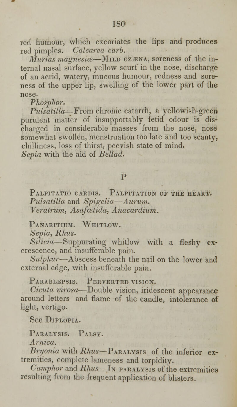 red humour, which excoriates the lips and produces red pimples. Calcarea carb. Murias magnesia—Mild oz^ena, soreness of the in- ternal nasal surface, yellow scurf in the nose, discharge of an acrid, watery, mucous humour, redness and sore- ness of the upper lip, swelling of the lower part of the nose. Phosphor. Pulsatilla—From chronic catarrh, a yellowish-green purulent matter of insupportably fetid odour is dis- charged in considerable masses from the nose, nose somewhat swollen, menstruation too late and too scanty, chilliness, loss of thirst, peevish state of mind. Sepia with the aid of Bellad. Palpitatio cardis. Palpitation of the heart. Pulsatilla and Spigelia—Aurum. Veratrum, Asafcetida, Anacardium. Panaritium. Whitlow. Sepia, Rhus. Silicia—Suppurating whitlow with a fleshy ex- crescence, and insufferable pain. Sulphur—Abscess beneath the nail on the lower and external edge, with insufferable pain. Parablepsis. Perverted vision. Cicuta virosa—Double vision, iridescent appearance around letters and flame of the candle, intolerance of light, vertigo. See Diplopia. Paralysis. Palsy. Arnica. Bryonia with Rhus—Paralysis of the inferior ex- tremities, complete lameness and torpidity. Camphor and Rhus—In paralysis of the extremities resulting from the frequent application of blisters.