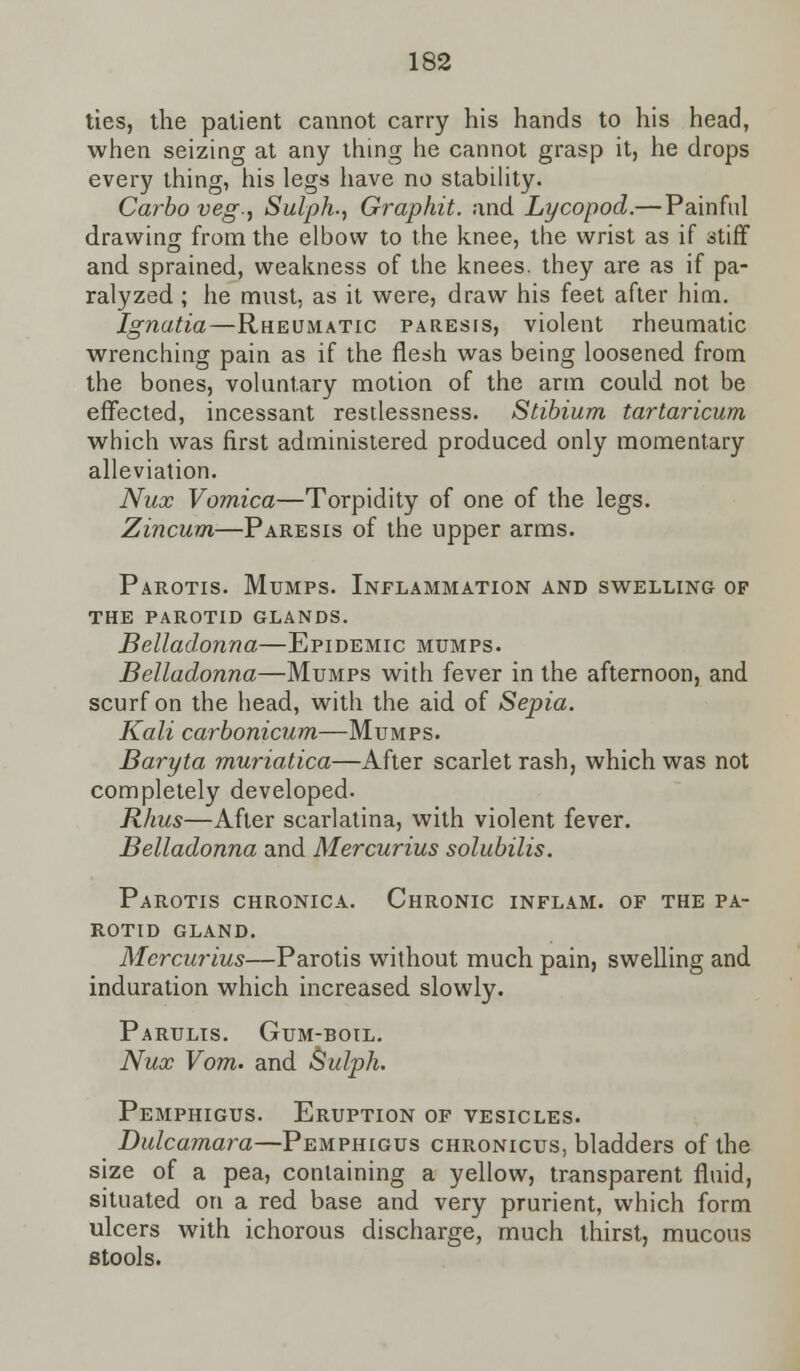 ties, the patient cannot carry his hands to his head, when seizing at any thing he cannot grasp it, he drops every thing, his legs have no stability. Carbo veg., Sulph-, Graphit. and Lycopod.—Painful drawing from the elbow to the knee, the wrist as if stiff and sprained, weakness of the knees, they are as if pa- ralyzed ; he must, as it were, draw his feet after him. Ignatia—Rheumatic paresis, violent rheumatic wrenching pain as if the flesh was being loosened from the bones, voluntary motion of the arm could not be effected, incessant restlessness. Stibium tartaricum which was first administered produced only momentary alleviation. Nux Vomica—Torpidity of one of the legs. Zincum—Paresis of the upper arms. Parotis. Mumps. Inflammation and swelling of the parotid glands. Belladonna—Epidemic mumps. Belladonna—Mumps with fever in the afternoon, and scurf on the head, with the aid of Sepia. Kali carbonicum—Mumps. Baryta muriatica—After scarlet rash, which was not completely developed. Rhus—After scarlatina, with violent fever. Belladonna and Mercurius solubilis. Parotis chronica. Chronic inflam. of the pa- rotid GLAND. Mercurius—Parotis without much pain, swelling and induration which increased slowly. Parulis. Gum-boil. Nux Vom. and Sulph. Pemphigus. Eruption of vesicles. Dulcamara—Pemphigus chronicus, bladders of the size of a pea, containing a yellow, transparent fluid, situated on a red base and very prurient, which form ulcers with ichorous discharge, much thirst, mucous stools.