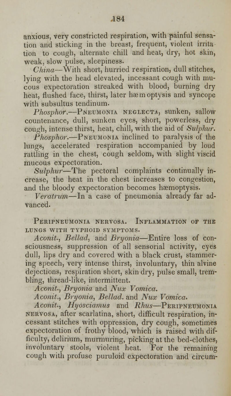 anxious, very constricted respiration, with painful sensa- tion and sticking in the breast, frequent, violent irrita tion to cough, alternate chill and heat, dry, hot skin, weak, slow pulse, sleepiness. China—With short, hurried respiration, dull stitches, lying with the head elevated, incessant cough with mu- cous expectoration streaked with blood, burning dry heat, flushed face, thirst, later haemoptysis and syncope with subsultus tendinum. Phosphor.—Pneumonia neglects, sunken, sallow countenance, dull, sunken eyes, short, powerless, dry cough, intense thirst, heat, chill, with the aid of Sulphur. Phosphor.—Pneumonia inclined to paralysis of the lungs, accelerated respiration accompanied by loud rattling in the chest, cough seldom, with slight viscid mucous expectoration. Sulphur—The pectoral complaints continually in- crease, the heat in the chest increases to congestion, and the bloody expectoration becomes haemoptysis. Veratrum—In a case of pneumonia already far ad- vanced. Peripneumonia nervosa. Inflammation of the lungs with typhoid symptoms. Aconit., Bellad, and Bryonia—Entire loss of con- sciousness, suppression of all sensorial activity, eyes dull, lips dry and covered with a black crust, stammer- ing speech, very intense thirst, involuntary, thin alvine dejections, respiration short, skin dry, pulse small, trem- bling, thread-like, intermittent. Aconit., Bryonia and Nux Vomica. Aconit., Bryonia, Bellad. and Nux Vomica. Aconit., Hyosciamus and Rhus—Peripneumonia nervosa, after scarlatina, short, difficult respiration, in- cessant stitches with oppression, dry cough, sometimes expectoration of frothy blood, which is raised with dif- ficulty, delirium, murmuring, picking at the bed-clothes, involuntary stools, violent heat. For the remaining cough with profuse puruloid expectoration and circum-