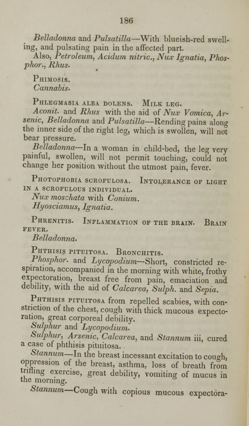 Belladonna and Pulsatilla—With blueish-red swell- ing, and pulsating pain in the affected part. Also, Petroleum, Acidum nitric, Nux Ignatia, Phos- phor., Rhus. Phimosis. Cannabis. Phlegmasia alba dolens. Milk leg. Aconit. and Rhus with the aid of Nux Vomica, Ar- senic, Belladonna and Pulsatilla—Rending pains alono- the inner side of the right leg, which is swollen, will not bear pressure. Belladonna—In a woman in child-bed, the leg very painful, swollen, will not permit touching, could not change her position without the utmost pain, fever. Photophobia scrofulosa. Intolerance of light in a scrofulous individual. Nux moschata with Conium. Hyosciamus, Ignatia. Phrenitis. Inflammation of the brain. Brain FEVER. Belladonna. Phthisis pituitosa. Bronchitis. Phosphor, and Lycopodium— Short, constricted re- spiration, accompanied in the morning with white, frothy expectoration, breast free from pain, emaciation and debility, with the aid of Calcarea, Sulph. and Sepia. Phthisis pituitosa from repelled scabies, with con- striction of the chest, cough with thick mucous expecto- ration, great corporeal debility. Sulphur and Lycopodium. Sulphur, Arsenic, Calcarea, and Stannum iii, cured a case of phthisis pituitosa. Stannum—In the breast incessant excitation to cough, oppression of the breast, asthma, loss of breath from trifling exercise, great debility, vomiting of mucus in the morning. Stannum—Cough with copious mucous expectora-