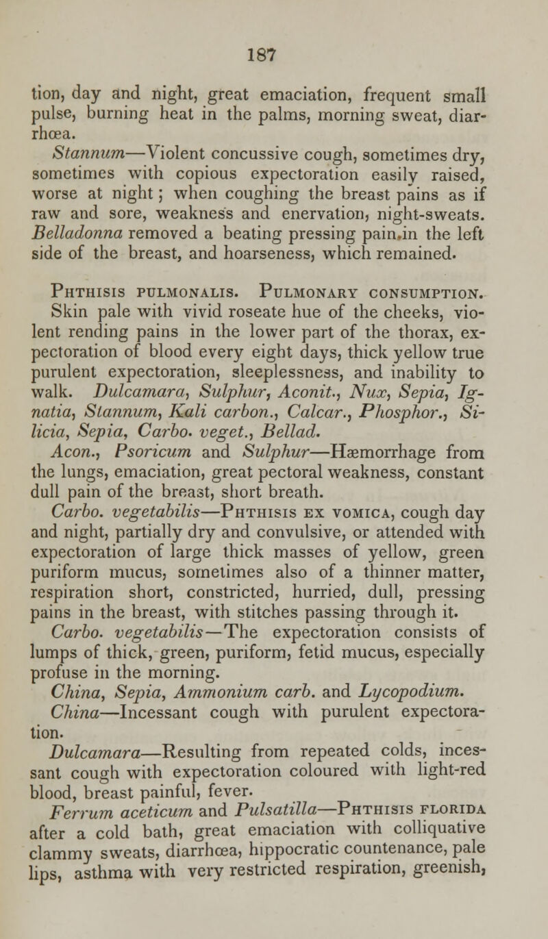18? tion, day and night, great emaciation, frequent small pulse, burning heat in the palms, morning sweat, diar- rhoea. Stannum—Violent concussive cough, sometimes dry, sometimes with copious expectoration easily raised, worse at night; when coughing the breast pains as if raw and sore, weakness and enervation, night-sweats. Belladonna removed a beating pressing pain.in the left side of the breast, and hoarseness, which remained. Phthisis pulmonalis. Pulmonary consumption. Skin pale with vivid roseate hue of the cheeks, vio- lent rending pains in the lower part of the thorax, ex- pectoration of blood every eight days, thick yellow true purulent expectoration, sleeplessness, and inability to walk. Dulcamara, Sulphur, Aconit., Nux, Sepia, Ig~ natia, Stannum, Kali carbon., Calcar., Phosphor., Si- licia, Sepia, Carbo. veget., Bellad. Aeon., Psoricum and Sulphur—Haemorrhage from the lungs, emaciation, great pectoral weakness, constant dull pain of the breast, short breath. Carbo. vegetabilis—Phthisis ex vomica, cough day and night, partially dry and convulsive, or attended with expectoration of large thick masses of yellow, green puriform mucus, sometimes also of a thinner matter, respiration short, constricted, hurried, dull, pressing pains in the breast, with stitches passing through it. Carbo. vegetabilis—The expectoration consists of lumps of thick, green, puriform, fetid mucus, especially profuse in the morning. China, Sepia, Ammonium carb. and Lycopodium. China—Incessant cough with purulent expectora- tion. Dulcamara—Resulting from repeated colds, inces- sant cough with expectoration coloured with light-red blood, breast painful, fever. Ferrum aceticum and Pulsatilla—Phthisis Florida after a cold bath, great emaciation with colliquative clammy sweats, diarrhoea, hippocratic countenance, pale lips, asthma with very restricted respiration, greenish,