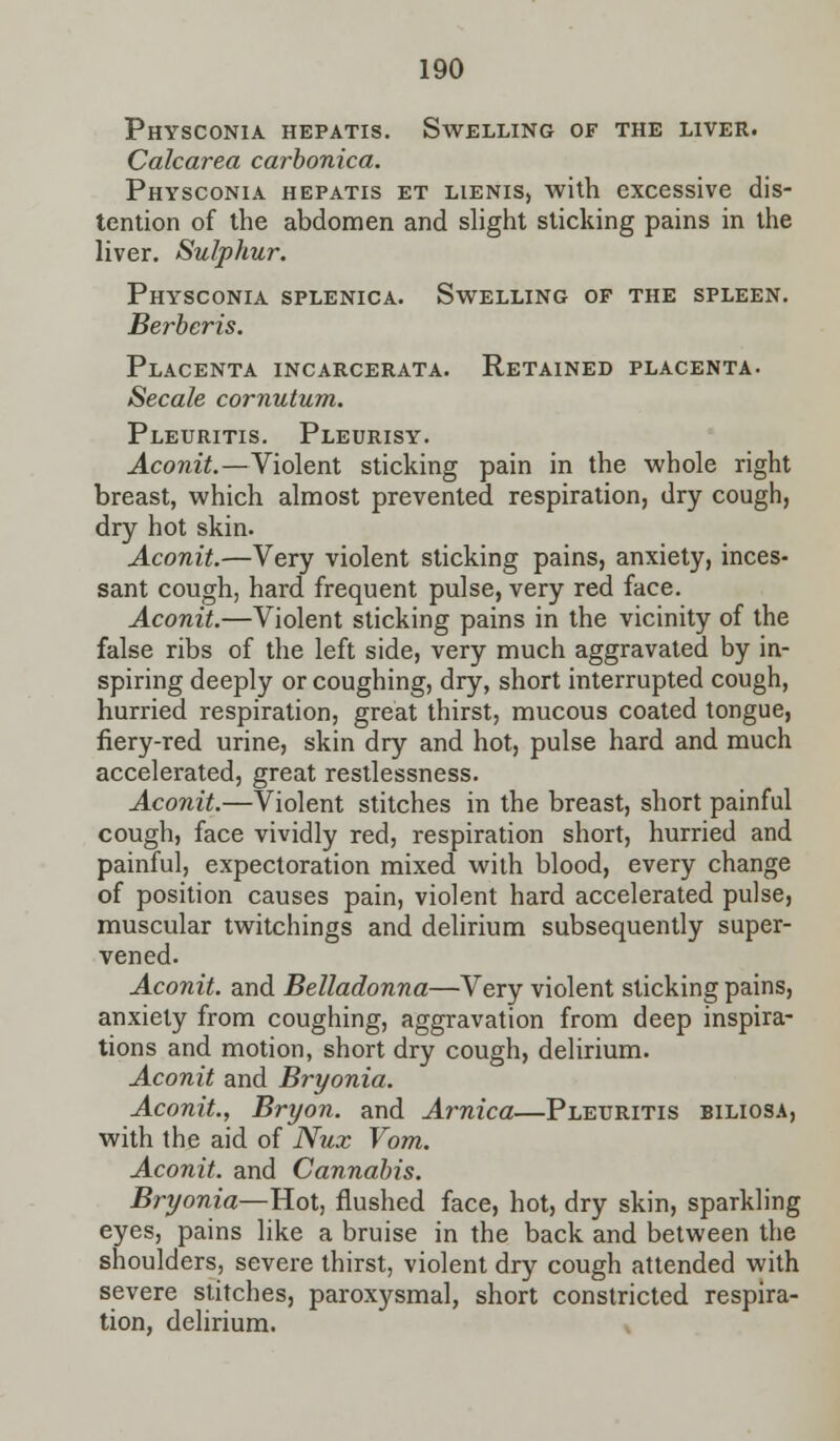 Physconia hepatis. Swelling of the liver. Calcarea carbonica. Physconia hepatis et lienis, with excessive dis- tention of the abdomen and slight sticking pains in the liver. Sulphur. Physconia splenica. Swelling of the spleen. Berbcris. Placenta incarcerata. Retained placenta. Secale cornutum. Pleuritis. Pleurisy. Aconit.—Violent sticking pain in the whole right breast, which almost prevented respiration, dry cough, dry hot skin. Aconit.—Very violent sticking pains, anxiety, inces- sant cough, hard frequent pulse, very red face. Aconit.—Violent sticking pains in the vicinity of the false ribs of the left side, very much aggravated by in- spiring deeply or coughing, dry, short interrupted cough, hurried respiration, great thirst, mucous coated tongue, fiery-red urine, skin dry and hot, pulse hard and much accelerated, great restlessness. Aconit.—Violent stitches in the breast, short painful cough, face vividly red, respiration short, hurried and painful, expectoration mixed with blood, every change of position causes pain, violent hard accelerated pulse, muscular twitchings and delirium subsequently super- vened. Aconit. and Belladonna—Very violent sticking pains, anxiety from coughing, aggravation from deep inspira- tions and motion, short dry cough, delirium. Aconit and Bryonia. Aconit., Bryon. and Arnica—Pleuritis biliosa, with the aid of Nux Vom. Aconit. and Cannabis. Bryonia—Hot, flushed face, hot, dry skin, sparkling eyes, pains like a bruise in the back and between the shoulders, severe thirst, violent dry cough attended with severe stitches, paroxysmal, short constricted respira- tion, delirium.