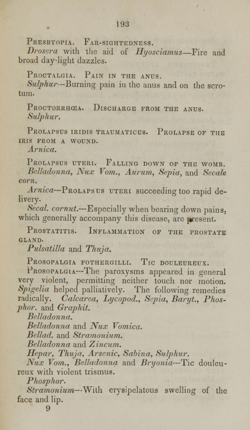 Presbyopia. Far-sightedness. Drosera with the aid of Hyosciamus—Fire and broad day-light dazzles. Proctalgia. Pain in the anus. Sulphur—Burning pain in the anus and on the scro- tum. Proctorrhcea. Discharge from the anus. Sulphur. Prolapsus iridis traumatic us. Prolapse of the iris from a wound. Arnica. Prolapsus uteri. Falling down of the womb. Belladonna, Nux Vom., Aurum, Sepia, and Secale corn. Arnica—Prolapsus uteri succeeding too rapid de- livery. Secal. cornut.—Especially when bearing down pains, which generally accompany this disease, are present. Prostatitis. Inflammation of the prostate gland. Pulsatilla and Thuja. Prosopalgia fothergilli. Tic douleureux. Prosopalgia—The paroxysms appeared in general very violent, permitting neither touch nor motion. Spigelia helped palliatively. The following remedies radically. Calcarea, Lycopod., Sepia, Baryt., Phos- phor, and Graphit. Belladonna. Belladonna and Nux Vomica. Bellad. and Stramonium. Belladonna and Zincum. Hepar, Thuja, Arsenic, Sabina, Sulphur. Nux Vom., Belladonna and Bryonia—Tic douleu- reux with violent trismus. Phosphor. Stramonium— -With erysipelatous swelling of the face and lip. 9