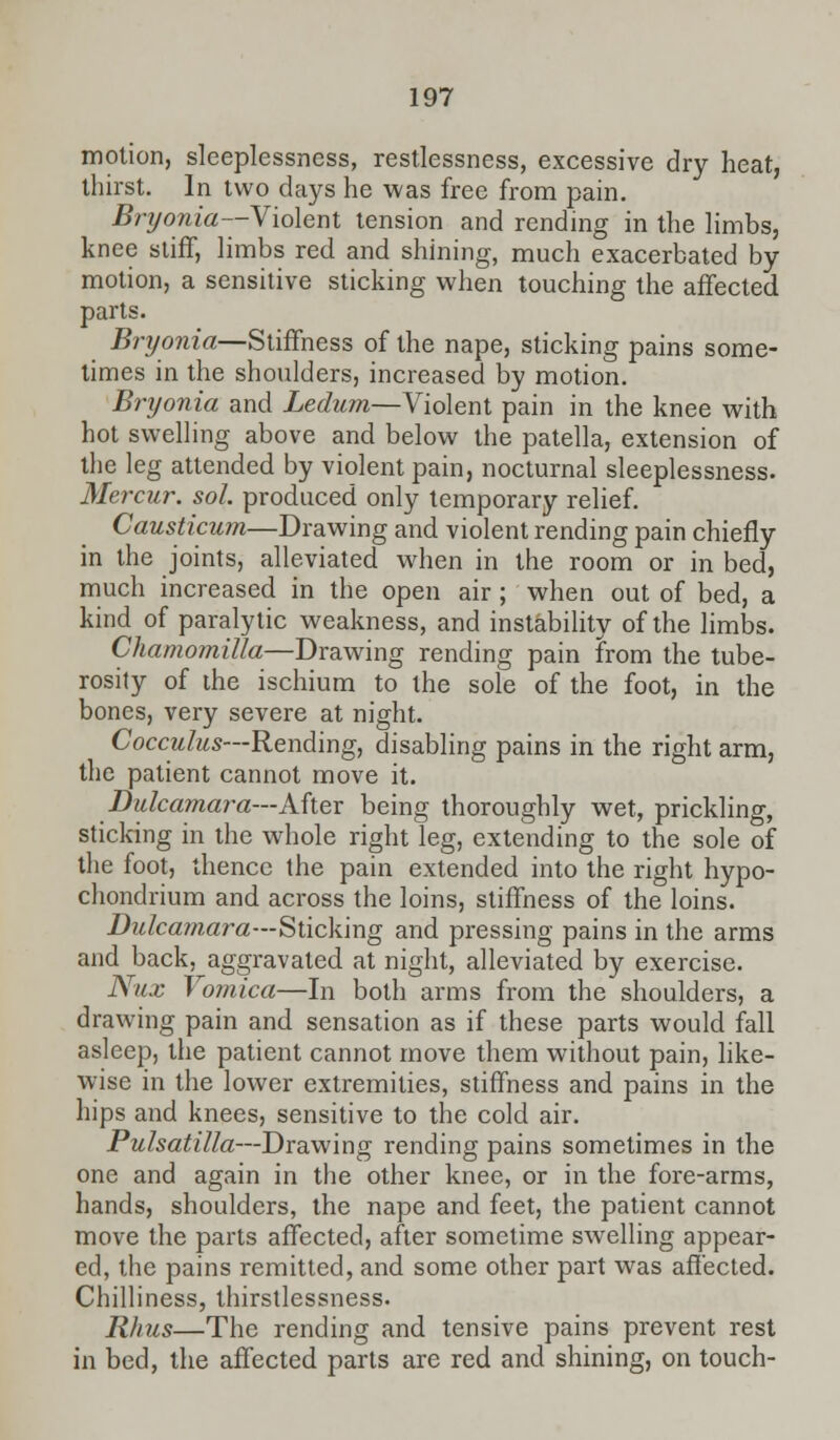 motion, sleeplessness, restlessness, excessive dry heat, thirst- In two days he was free from pain. Bryonia—Violent tension and rending in the limbs, knee stiff, limbs red and shining, much exacerbated by motion, a sensitive sticking when touching the affected parts. Bryonia—Stiffness of the nape, sticking pains some- times in the shoulders, increased by motion. Bryonia and Ledum—Violent pain in the knee with hot swelling above and below the patella, extension of the leg attended by violent pain, nocturnal sleeplessness. Mercur. sol. produced only temporary relief. Causticum—Drawing and violent rending pain chiefly in the joints, alleviated when in the room or in bed, much increased in the open air ; when out of bed, a kind of paralytic weakness, and instability of the limbs. Chamomilla—Drawing rending pain from the tube- rosily of the ischium to the sole of the foot, in the bones, very severe at night. Cocculus—Rending, disabling pains in the right arm, the patient cannot move it. Dulcamara—After being thoroughly wet, prickling, sticking in the whole right leg, extending to the sole of the foot, thence the pain extended into the right hypo- chondrium and across the loins, stiffness of the loins. Dulcamara—Sticking and pressing pains in the arms and back, aggravated at night, alleviated by exercise. Nux Vomica—In both arms from the shoulders, a drawing pain and sensation as if these parts would fall asleep, the patient cannot move them without pain, like- wise in the lower extremities, stiffness and pains in the hips and knees, sensitive to the cold air. Pulsatilla—Drawing rending pains sometimes in the one and again in the other knee, or in the fore-arms, hands, shoulders, the nape and feet, the patient cannot move the parts affected, after sometime swelling appear- ed, the pains remitted, and some other part was affected. Chilliness, thirstlessness. Rhus—The rending and tensive pains prevent rest in bed, the affected parts are red and shining, on touch-
