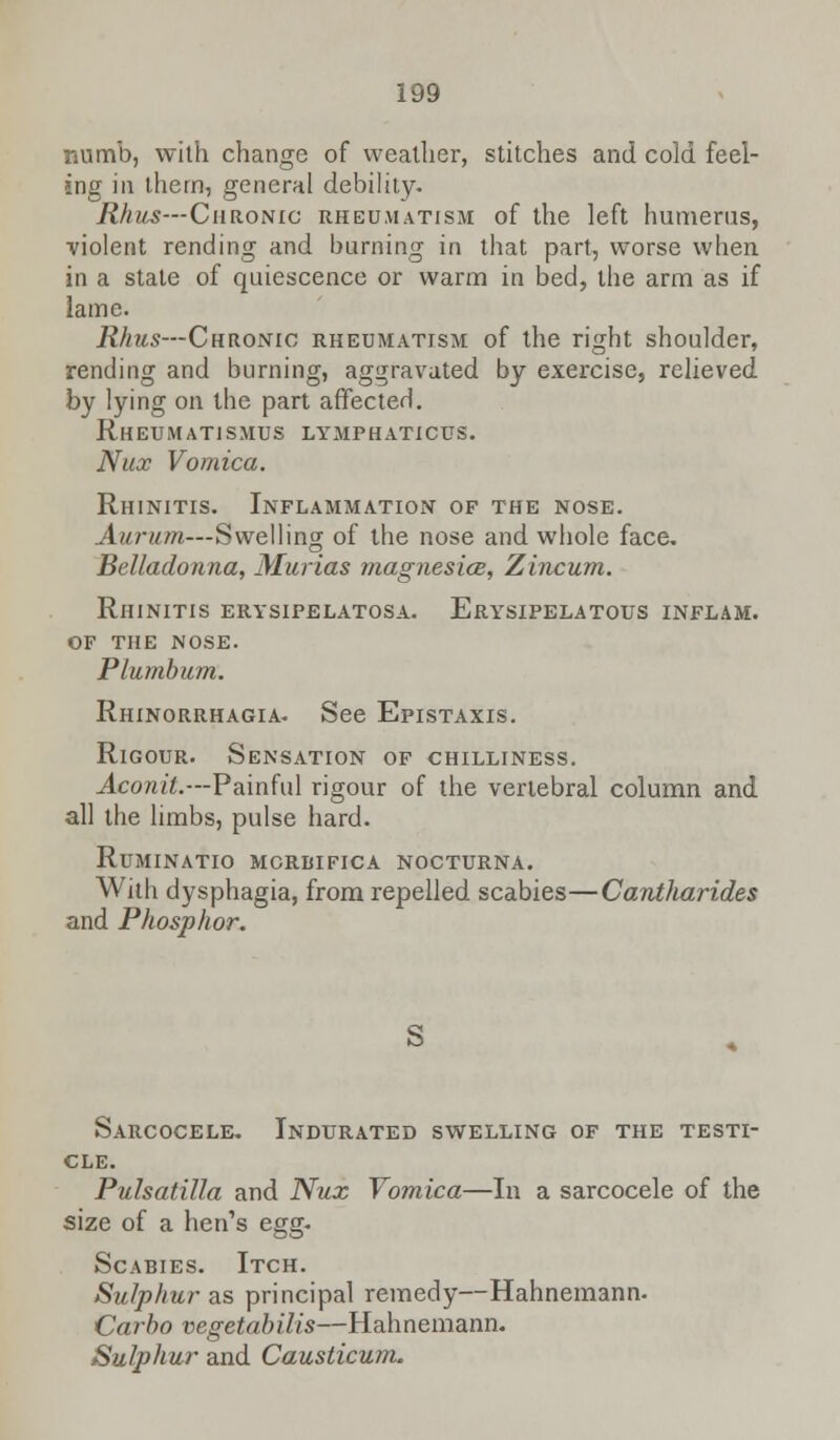 numb, with change of weather, stitches and cold feel- ing in them, general debility. Rhus—Chronic rheumatism of the left humerus, ■violent rending and burning in that part, worse when in a state of quiescence or warm in bed, the arm as if lame. Rhus—Chronic rheumatism of the right shoulder, rending and burning, aggravated by exercise, relieved by lying on the part affected. Rheumatismus lymphaticus. Nux Vomica. Rhinitis. Inflammation of the nose. Aurum—Swelling of the nose and whole face. Belladonna, Murias magnesia, Zincum. Rhinitis erysipelatosa. Erysipelatous inflam. of the nose. Plumbum. Rhinorrhagia. See Epistaxis. Rigour. Sensation of chilliness. Aconit.—Painful rigour of the vertebral column and all the limbs, pulse hard. Ruminatio mcrbifica nocturna. With dysphagia, from repelled scabies—Cantharides and Phosphor. S Sarcocele. Indurated swelling of the testi- cle. Pulsatilla and Nux Vomica—In a sarcocele of the size of a hen's egg- Scabies. Itch. Sulphur-as principal remedy—Hahnemann. Carbo vegetabilis—Hahnemann. Sulphur and Causticum.