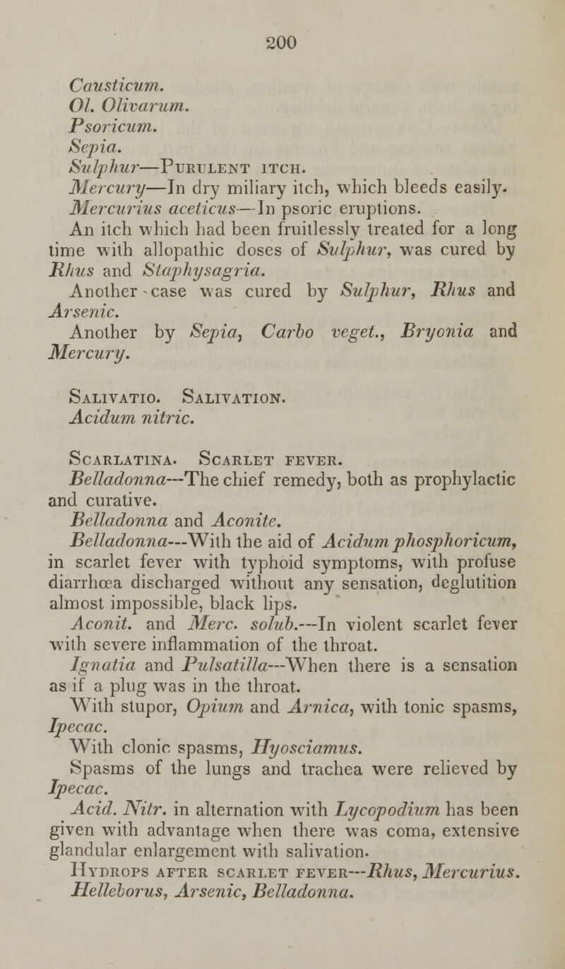 Causticum. 01. Olivarum. Psoricum. Sepia. Sulphur—Purulent itch. Mercury—In dry miliary itch, which bleeds easily. Mercurius aceticus—In psoric eruptions. An itch which had been fruitlessly treated for a long time with allopathic doses of Sulphur, was cured by Rhus and Staphysagria. Another - case was cured by Sulphur, Rhus and Arsenic. Another by Sepia, Carbo veget., Bryonia and Mercury. Salivatio. Salivation. Acidum nitric. Scarlatina. Scarlet fever. Belladonna—The chief remedy, both as prophylactic and curative. Belladonna and Aconite. Belladonna—With the aid of Acidum phosphoricum, in scarlet fever with typhoid symptoms, with profuse diarrhoea discharged without any sensation, deglutition almost impossible, black lips. Aconit. and Merc, solub.—In violent scarlet fever with severe inflammation of the throat. Ignatia and Pulsatilla—When there is a sensation as if a plug was in the throat. With stupor, Opium and Arnica, with tonic spasms, Ipecac. With clonic spasms, Hyosciamus. Spasms of the lungs and trachea were relieved by Ipecac. Acid. Nitr. in alternation wTith Lycopodium has been given with advantage when there was coma, extensive glandular enlargement with salivation. Hydrops after scarlet fever—Rhus, Mercurius. Helleborus, Arsenic, Belladonna.