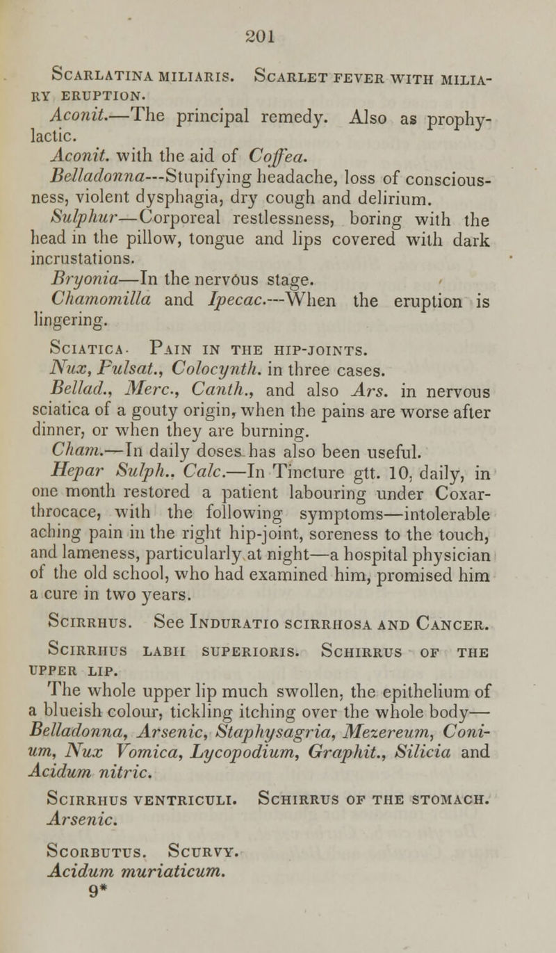 Scarlatina miliaris. Scarlet fever with milia- ry eruption. Aconit.—The principal remedy. Also as prophy- lactic. Aconit. with the aid of Coffea. Belladonna—Stupifying headache, loss of conscious- ness, violent dysphagia, dry cough and delirium. Sulphur—Corporeal restlessness, boring with the head in the pillow, tongue and lips covered with dark incrustations. Bryonia—In the nervous stage. Chamomilla and Ipecac.—When the eruption is lingering. Sciatica- Pain in the hip-joints. Nux, Fulsat., Colocynth. in three cases. Bellad., Merc, Canth., and also Ars. in nervous sciatica of a gouty origin, when the pains are worse after dinner, or when they are burning. Cham.—In daily doses has also been useful. Hepar Sulph.. Calc.—In Tincture gtt. 10, daily, in one month restored a patient labouring under Coxar- throcace, with the following symptoms—intolerable aching pain in the right hip-joint, soreness to the touch, and lameness, particularly at night—a hospital physician of the old school, who had examined him, promised him a cure in two years. Scirrhus. See Induratio scirrhosa and Cancer. SciRRHUS LABII SUPERIORIS. ScHIRRUS OF THE UPPER LIP. The whole upper lip much swollen, the epithelium of a blueish colour, tickling itching over the whole body— Belladonna, Arsenic, Staphysagria, Mezereum, Coni- um, Nux Vomica, Lycopodium, Graphit., Silicia and Acidum nitric. Scirrhus ventriculi. Schirrus of the stomach. Arsenic. Scorbutus. Scurvy. Acidum muriaticum. 9*