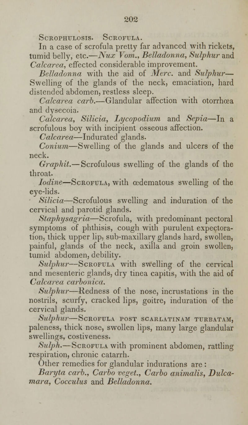 909 Scrophulosis. Scrofula. In a case of scrofula pretty far advanced with rickets, tumid belly, etc.—Nux Vom., Belladonna, Sulphur and Calcarea, effected considerable improvement. Belladonna with the aid of Merc, and Sulphur— Swelling of the glands of the neck, emaciation, hard distended abdomen, restless sleep. Calcarea carb.—Glandular affection with otorrhoea and dysecoia. Calcarea, Silicia, Lycopodium and Sepia—In a scrofulous boy with incipient osseous affection. Calcarea—Indurated glands. Conium—Swelling of the glands and ulcers of the neck. Graphit.—Scrofulous swelling of the glands of the throat. Iodine—Scrofula, with cedematous swelling of the eye-lids. Silicia—Scrofulous swelling and induration of the cervical and parotid glands. Staphysagria—Scrofula, with predominant pectoral symptoms of phthisis, cough with purulent expectora- tion, thick upper lip, sub-maxillary glands hard, swollen, painful, glands of the neck, axilla and groin swollen, tumid abdomen, debility. Sulphin—Scrofula with swelling of the cervical and mesenteric glands, dry tinea capitis, with the aid of Calcarea carbonica. Sulphui—Redness of the nose, incrustations in the nostrils, scurfy, cracked lips, goitre, induration of the cervical glands. Sulphur—Scrofula post scarlatinam turbatam, paleness, thick nose, swollen lips, many large glandular swellings, costiveness. Sulph.—Scrofula with prominent abdomen, rattling respiration, chronic catarrh. Other remedies for glandular indurations are : Baryta carb., Carbo veget., Carbo animalis, Dulca- mara, Cocculus and Belladonna.
