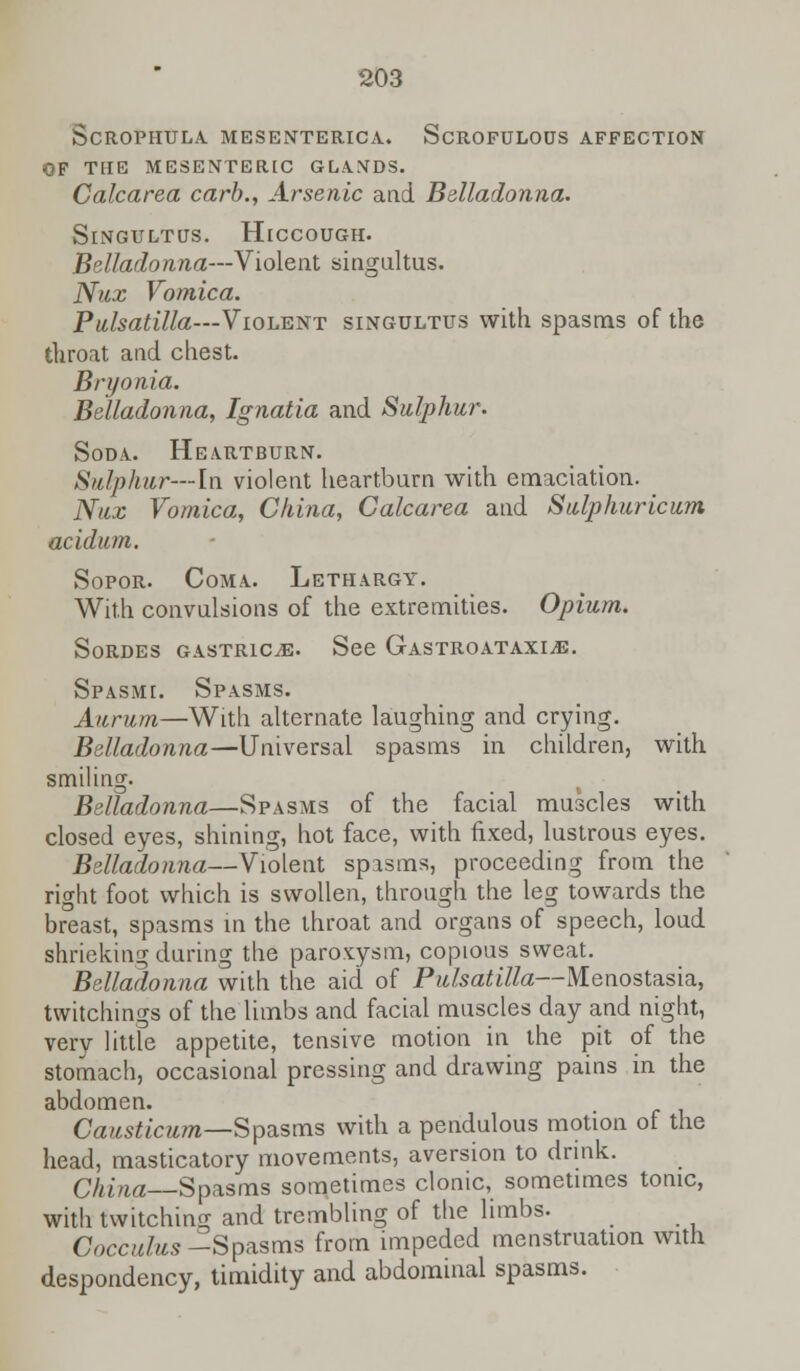 ScROPHULA MESENTERICA. SCROFULOUS AFFECTION OF THE MESENTERIC GLANDS. Calcarea carb., Arsenic and Belladonna. Singultus. Hiccough. Belladonna—Violent singultus. Nux Vomica. Pulsatilla—Violent singultus with spasms of the throat and chest. Bryonia. Belladonna, Ignatia and Sulphur. Soda. Heartburn. Sulphur—in violent heartburn with emaciation. Nux Vomica, China, Calcarea and Sulphuricum acidum. Sopor. Coma.. Lethargy. With convulsions of the extremities. Opium. Sordes gastrice. See Gastroataxi^e. Spasmi. Spasms. Aurum—With alternate laughing and crying. Belladonna—Universal spasms in children, with smiling. Belladonna—Spasms of the facial muscles with closed eyes, shining, hot face, with fixed, lustrous eyes. Belladonna—Violent spasms, proceeding from the right foot which is swollen, through the leg towards the breast, spasms in the throat and organs of speech, loud shrieking during the paroxysm, copious sweat. Belladonna with the aid of Pulsatilla—Menostasia, twitchings of the limbs and facial muscles day and night, very little appetite, tensive motion in the pit of the stomach, occasional pressing and drawing pains in the abdomen. Causticum—Spasms with a pendulous motion of the head, masticatory movements, aversion to drink. China Spasms sometimes clonic, sometimes tonic, with twitching and trembling of the limbs. Cocculus -Spasms from impeded menstruation with despondency, timidity and abdominal spasms.