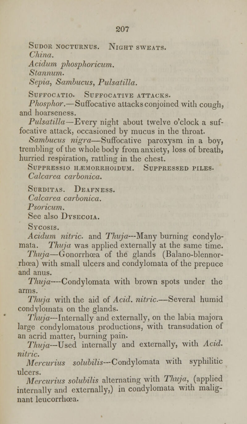 Sudor nocturnus. Night sweats. China. Acidum phosphoricum. Stannum. Sepia, Sambucus, Pulsatilla. Suffocatio. Suffocative attacks. Phosphor.—Suffocative attacks conjoined with cough, and hoarseness. Pulsatilla—Every night about twelve o'clock a suf- focative attack, occasioned by mucus in the throat. Sambucus nigra—Suffocative paroxysm in a boy, trembling of the whole body from anxiety, loss of breath, hurried respiration, rattling in the chest. SUPPRESSIO H.EMORRHOIDUM. SUPPRESSED PILES. Calcarea carbonica. Surditas. Deafness. Calcarea carbonica. Psoricum. See also Dysecoia. Sycosis. Acidum nitric, and Thuja—Many burning condylo- mata. Thuja was applied externally at the same time. Thuja—Gonorrhoea of the glands (Balano-blennor- rhoea) with small ulcers and condylomata of the prepuce and anus. Thuja—Condylomata with brown spots under the arms. Thuja with the aid of Acid, nitric.—Several humid condylomata on the glands. Thuja—Internally and externally, on the labia majora large condylomatous productions, with transudation of an acrid matter, burning pain. Thuja—Used internally and externally, with Acid, nitric. Mercurius solubilis— Condylomata with syphilitic ulcers. Mercurius solubilis alternating with Thuja, (applied internally and externally,) in condylomata with malig- nant leucorrhoea.