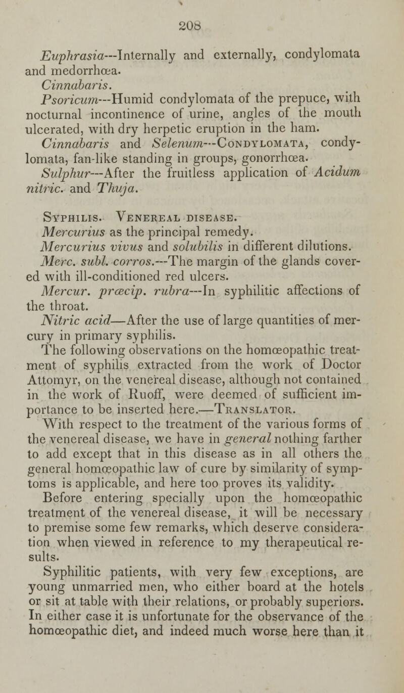 20tt Euphrasia—Internally and externally, condylomata and medorrhoea. Cinnabaris. Psoricum—Humid condylomata of the prepuce, with nocturnal incontinence of urine, angles of the mouth ulcerated, with dry herpetic eruption in the ham. Cinnabaris and Selenum—Condylomata, condy- lomata, fan-like standing in groups, gonorrhoea. Sulphur—After the fruitless application of Acidum nitric, and Thuja. Syphilis. Venereal disease. Mercurius as the principal remedy. Mercurius vivus and solubilis in different dilutions. Merc. subl. corros.—The margin of the glands cover- ed with ill-conditioned red ulcers. Mercur. prcecip. rubra—In syphilitic affections of the throat. Nitric acid—After the use of large quantities of mer- cury in primary syphilis. The following observations on the homoeopathic treat- ment of syphilis extracted from the work of Doctor Attomyr, on the venereal disease, although not contained in the work of Ruoff, were deemed of sufficient im- portance to be inserted here.—Translator.. With respect to the treatment of the various forms of the venereal disease, we have in general nothing farther to add except that in this disease as in all others the general homoeopathic law of cure by similarity of symp- toms is applicable, and here too proves its validity. Before entering specially upon the homoeopathic treatment of the venereal disease, it will be necessary to premise some few remarks, which deserve considera- tion when viewed in reference to my therapeutical re- sults. Syphilitic patients, with very few exceptions, are young unmarried men, who either board at the hotels or sit at table with their relations, or probably superiors. In either case it is unfortunate for the observance of the homoeopathic diet, and indeed much worse here than it